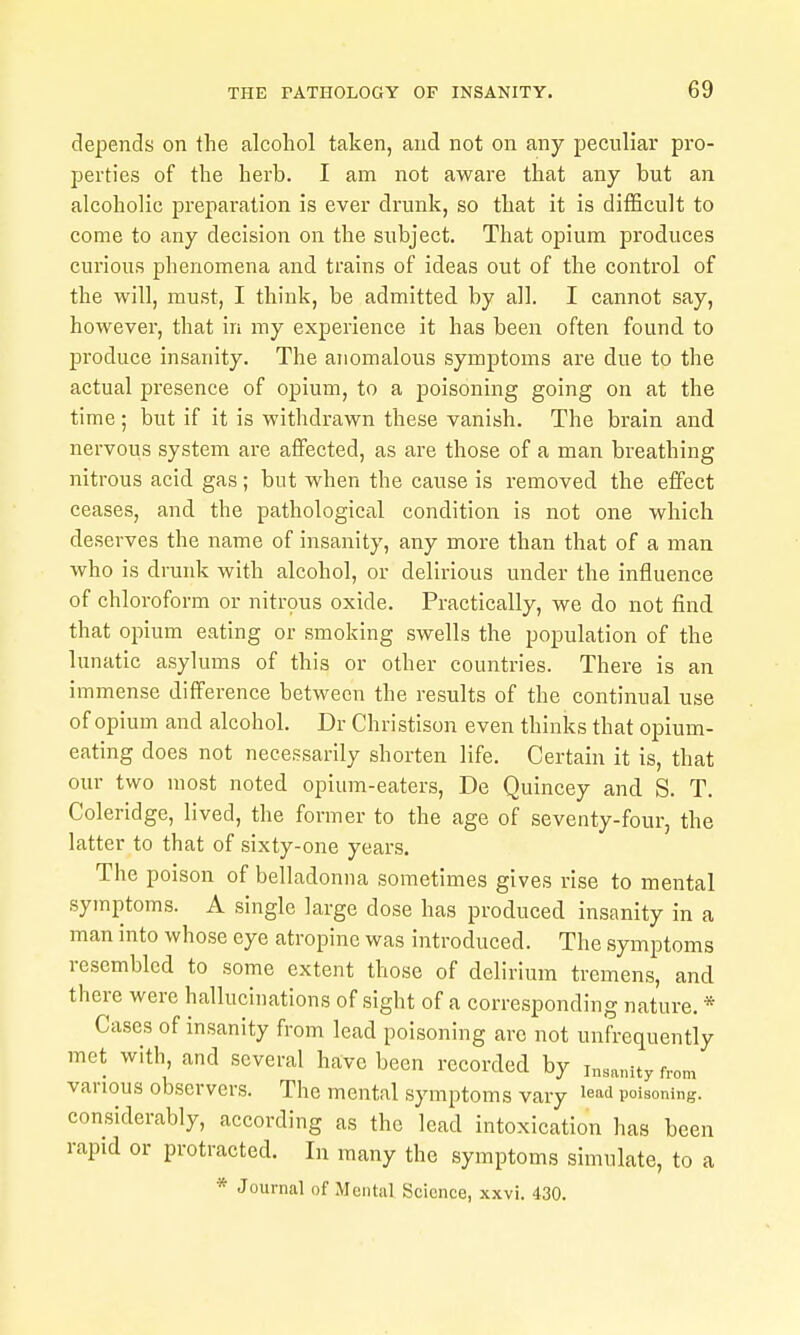 depends on the alcohol taken, and not on any peculiar pro- perties of the herb. I am not aware that any but an alcoholic preparation is ever diamk, so that it is difficult to come to any decision on the subject. That opium produces curious phenomena and trains of ideas out of the control of the will, must, I think, be admitted by all. I cannot say, however, that in my experience it has been often found to produce insanity. The anomalous symptoms are due to the actual presence of opium, to a poisoning going on at the time ; but if it is withdrawn these vanish. The brain and nervous system are affected, as are those of a man breathing nitrous acid gas; but when the cause is removed the effect ceases, and the pathological condition is not one which deserves the name of insanity, any more than that of a man who is drunk with alcohol, or delirious under the influence of chloroform or nitrous oxide. Practically, we do not find that opium eating or smoking swells the population of the lunatic asylums of this or other countries. There is an immense difference between the results of the continual use of opium and alcohol. Dr Christison even thinks that opium- eating does not necessarily shorten life. Certain it is, that our two most noted opium-eaters, De Quincey and S. T. Coleridge, lived, the former to the age of seventy-four, the latter to that of sixty-one years. The poison of belladonna sometimes gives rise to mental symptoms. A single large dose has produced insanity in a man into whose eye atropine was introduced. The symptoms resembled to some extent those of delirium tremens, and there were hallucinations of sight of a corresponding nature. * Cases of insanity from lead poisoning are not unfrequently met with, and several have been recorded by insanity from various observers. The mental symptoms vary lead poisoning, considerably, according as the lead intoxication has been rapid or protracted. In many the symptoms simulate, to a * Journal of Mental Science, xxvi. 430.