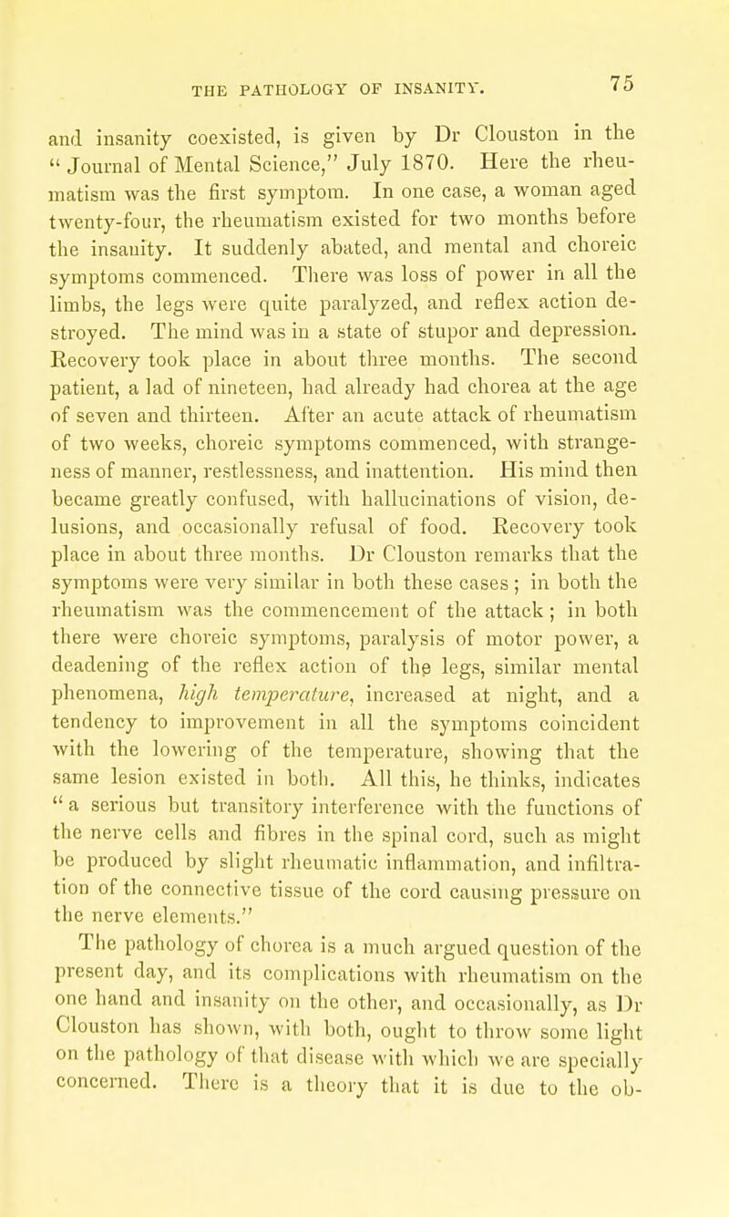 and insanity coexisted, is given by Dr Clouston in the  Journal of Mental Science, July 1870. Here the rheu- matism was the first symptom. In one case, a woman aged twenty-four, the rheumatism existed for two months before the insanity. It suddenly abated, and mental and choreic symptoms commenced. Tliere was loss of power in all the limbs, the legs were quite paralyzed, and reflex action de- stroyed. The mind was in a state of stupor and depression. Recovery took place in about three months. The second patient, a lad of nineteen, had already had chorea at the age of seven and thirteen. After an acute attack of rheumatism of two weeks, choreic symptoms commenced, with strange- ness of manner, restlessness, and inattention. His mind then became greatly confused, with hallucinations of vision, de- lusions, and occasionally refusal of food. Recovery took place in about three months. Dr Clouston remarks that the symptoms were very similar in both these cases ; in both the rheumatism was the commencement of the attack ; in both there were choreic symptoms, paralysis of motor power, a deadening of the reflex action of thp legs, similar mental phenomena, high temperature, increased at night, and a tendency to improvement in all the symptoms coincident with the lowering of the temperature, showing that the same lesion existed in both. AH this, he thinks, indicates  a serious but transitory interference with the functions of the nerve cells and fibres in the spinal cord, such as might be produced by slight rheumatic inflammation, and infiltra- tion of the connective tissue of the cord causnig pressure on the nerve elements. The pathology of chorea is a much argued question of the present day, and its complications with rheumatism on the one hand and insanity on the other, and occasionally, as Dr Clouston has shown, with both, ought to throw some liglit on the pathology of that disease with which we are specially concerned. Tlierc is a theory that it is due to the ob-