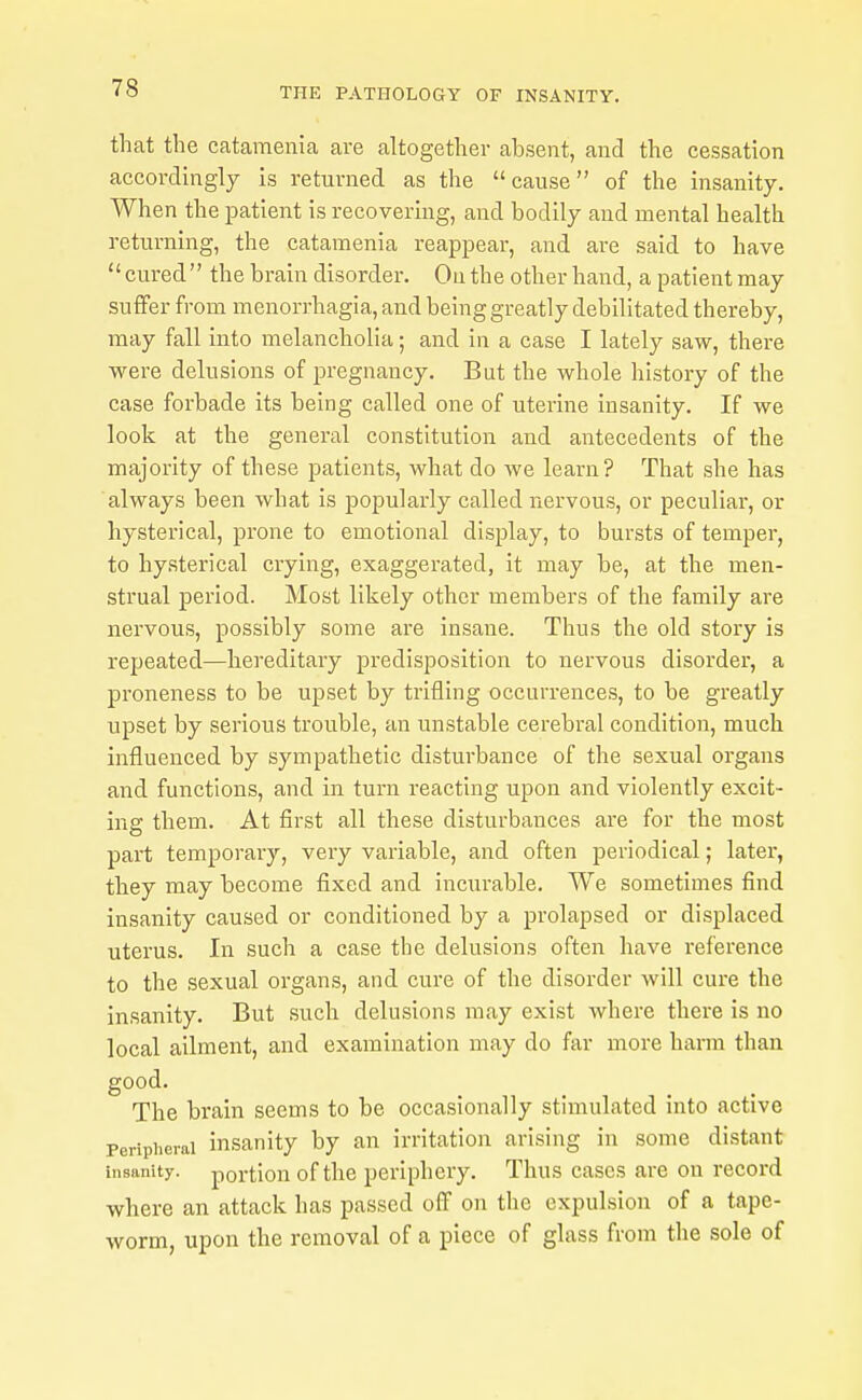 that the catamenia are altogether absent, and the cessation accordingly is returned as the cause of the insanity. When the patient is recovering, and bodily and mental health returning, the catamenia reappear, and are said to have cured the brain disorder. On the other hand, a patientmay suffer from monorrhagia, and being greatly debilitated thereby, may fall into melancholia; and in a case I lately saw, there were delusions of pregnancy. But the whole history of the case forbade its being called one of uterine insanity. If we look at the general constitution and antecedents of the majority of these patients, what do we learn? That she has always been what is popularly called nervous, or peculiar, or hysterical, prone to emotional display, to bursts of temper, to hysterical crying, exaggerated, it may be, at the men- strual period. Most likely other members of the family are nervous, possibly some are insane. Thus the old story is repeated—hereditary predisposition to nervous disorder, a proneness to be upset by trifling occurrences, to be greatly upset by serious trouble, an unstable cerebral condition, much influenced by sympathetic disturbance of the sexual organs and functions, and in turn reacting upon and violently excit- ing them. At first all these disturbances are for the most part temporary, very variable, and often periodical; later, they may become fixed and incurable. We sometimes find insanity caused or conditioned by a prolapsed or displaced uterus. In such a case the delusions often have reference to the sexual organs, and cure of the disorder will cure the insanity. But such delusions may exist where there is no local ailment, and examination may do far more hann than good. The brain seems to be occasionally stimulated into active Peripiierai insanity by an irritation arising in some distant insanity, portion of the periphery. Thus cases are on record where an attack has passed off on the expulsion of a tape- worm, upon the removal of a piece of glass from the sole of