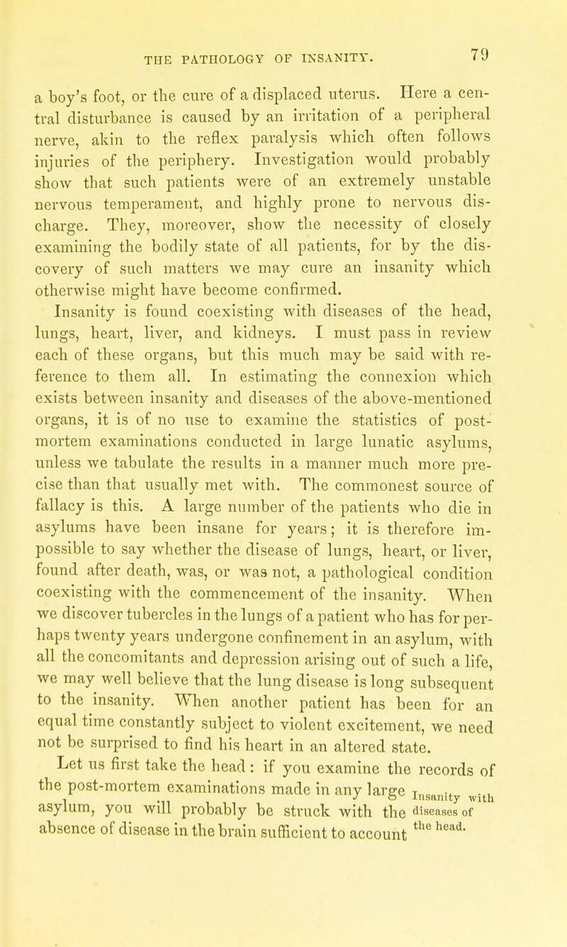 a boy's foot, or the cure of a displaced uterus. Plere a cen- tral disturbance is caused by an irritation of a peripheral nerve, akin to the reflex paralysis which often follows injuries of the periphery. Investigation would probably show that such patients were of an extremely unstable nervous temperament, and highly prone to nervous dis- charge. They, moreover, show the necessity of closely examining the bodily state of all patients, for by the dis- covery of such matters we may cure an insanity which otherwise might have become confirmed. Insanity is found coexisting with diseases of the head, lungs, heart, liver, and kidneys. I must pass in review each of these organs, but this much may be said with re- ference to them all. In estimating the connexion which exists between insanity and diseases of the above-mentioned organs, it is of no use to examine the statistics of post- mortem examinations conducted in large lunatic asylums, unless we tabulate the results in a manner much more pre- cise than that usually met with. The commonest source of fallacy is this. A large number of the patients who die in asylums have been insane for years; it is therefore im- possible to say whether the disease of lungs, heart, or liver, found after death, was, or was not, a pathological condition coexisting with the commencement of the insanity. When we discover tubercles in the lungs of a patient who has for per- haps twenty years undergone confinement in an asylum, with all the concomitants and depression arising out of such a life, we may well believe that the lung disease is long subsequent to the insanity. When another patient has been for an equal time constantly subject to violent excitement, we need not be surprised to find his heart in an altered state. Let us first take the head : if you examine the records of the post-mortem examinations made in any large t . -ii , J  Insanity with asylum, you will probably be struck with the diseases of absence of disease in the brain sufficient to account