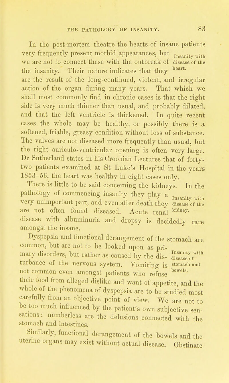 In the post-mortem theatre the hearts of insane patients very frequently present morbid appearances, but j^g^^ij-y we are not to connect these with the outbreak of disease of the the insanity. Their nature indicates that they are the result of the long-continued, violent, and irregular action of the organ during many years. That which we shall most commonly find in chronic cases is that the right side is very much thinner than usual, and probably dilated, and that the left ventricle is thickened. In quite recent cases the whole may be healthy, or possibly there is a softened, friable, greasy condition without loss of substance. The valves are not diseased more frequently than usual, but the right auriculo-ventricular opening is often very large. Dr Sutherland states in his Croonian Lectures that of forty- two patients examined at St Luke's Hospital in the years 1853-56, the heart was healthy in eight cases only. There is little to be said concerning the kidneys. In the pathology of commencing insanity they play a - „ J I J Insanity with very unmiportant part, and even after death they disease of the are not often found diseased. Acute renal ^'^^y- disease with albuminuria and dropsy is decidedly rare amongst the insane. Dyspepsia and functional derangement of the stomach are common, but are not to be looked upon as pri- mary disorders, but rather as caused by the dis- IZ^l^of^'''' turbance of the nervous system. Vomiting is st<achand not common even amongst patients who refuse their food from alleged dislike and want of appetite, and the whole of the phenomena of dyspepsia are to be studied most carefully from an objective point of view. We are not to be too much influenced by the patient's own subjective sen- sations : numberless arc the delusions connected with the stomach and intestines. Similarly, functional derangement of the bowels and the uterine organs may exist without actual disease. Obstinate