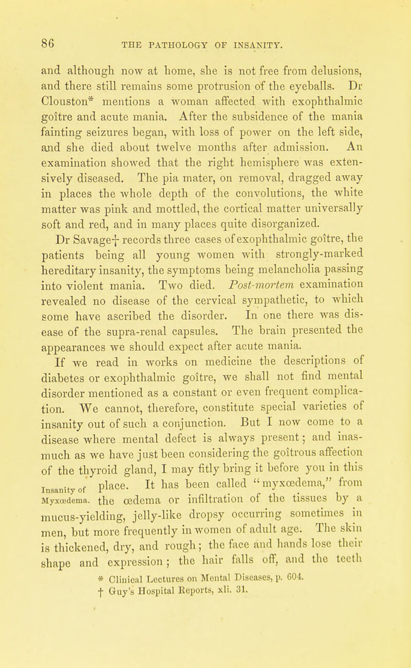 and although now at home, she is not free from delusions, and there still remains some protrusion of the eyeballs. Dr Clouston* mentions a woman affected with exophthalmic goitre and acute mania. After the subsidence of the mania fainting seizures began, with loss of power on the left side, and she died about twelve months after admission. An examination showed that the right hemisphere was exten- .sively diseased. The pia mater, on removal, dragged away in places the whole depth of the convolutions, the white matter was pink and mottled, the cortical matter universally soft and red, and in many places quite disorganized. Dr Savage-]- records three cases of exophthalmic goitre, the patients being all young women with strongly-marked hereditary insanity, the symptoms being melancholia passing into violent mania. Two died. Post-mortem examination revealed no disease of the cervical sympathetic, to which some have ascribed the disorder. In one there was dis- ease of the supra-renal capsules. The brain presented the appearances we should expect after acute mania. If we read in works on medicine the descriptions of diabetes or exophthalmic goitre, we shall not find mental disorder mentioned as a constant or even frequent complica- tion. We cannot, therefore, constitute special varieties of insanity out of such a conjunction. But I now come to a disease where mental defect is always present; and inas- much as we have just been considering the goitrous affection of the thyroid gland, I may fitly bring it before you in this Insanity of pl'^^ce. It has been called myxoedema, from Myxoedema. the oedema or infiltration of the tissues by a mucus-yielding, jelly-like dropsy occurring sometimes in men, but more frequently in women of adult age. The skin is thickened, dry, and rough; the face and hands lose their shape and expression; the hair falls off, and the teeth * Clinical Lectures on IVlental Diseases, p. 604. t Guy's Hospital Reports, xli. 31.