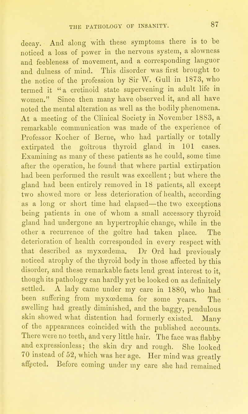 decay. And along with these symptoms there is to be noticed a loss of power in the nervous system, a slowness and feebleness of movement, and a corresponding languor and dulness of mind. This disorder was first brought to the notice of the profession by Sir W. Gull in 1873, who tei-med it a cretinoid state supervening in adult life in women. Since then many have observed it, and all have noted the mental alteration as well as the bodily phenomena. At a meeting of the Clinical Society in November 1883, a remarkable communication was made of the experience of Professor Kocher of Berne, who had partially or totally extirpated the goitrous thyroid gland in 101 cases. Examining as many of these patients as he could, some time after the operation, he found that where partial extirpation had been performed the result was excellent; but where the gland had been entirely removed in 18 patients, all except two showed more or less deterioration of health, according as a long or short time had elapsed—the two exceptions being patients in one of whom a small accessory thyroid gland had undergone an hypertrophic change, while in the other a recurrence of the goitre had taken place. The deterioration of health corresponded in every respect with that described as myxoedema. Dr Ord had previously noticed atrophy of the thyroid body in those affected by this disorder, and these remarkable facts lend great interest to it, though its pathology can hardly yet be looked on as definitely settled. A lady came under my care in 1880, who had been suffering from myxoedema for some years. The swelling had greatly diminished, and the baggy, pendulous skin showed what distention had formerly existed. Many of the appearances coincided with the published accounts. There were no teeth, and very little hair. The face was flabby and expressionless; the skin dry and rough. She looked 70 instead of 52, which was her age. Her mind was greatly affpcted. Before coming under my care she had remained