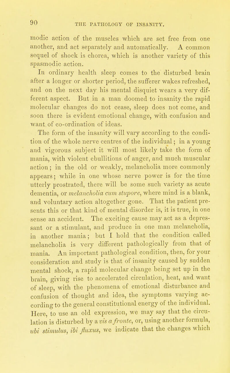 modic action of the muscles which are set free from one another, and act separately and automatically. A common sequel of shock is chorea, which is another variety of this spasmodic action. In ordinary health sleep comes to the disturbed hrain after a longer or shorter period, the sufferer wakes refreshed, and on the next day his mental disquiet wears a very dif- ferent aspect. But in a man doomed to insanity the rapid molecular changes do not cease, sleep does not come, and soon there is evident emotional change, with confusion and want, of co-ordination of ideas. The form of the insanity will vary according to the condi- tion of the whole nerve centres of the individual; in a young and vigorous subject it will most likely take the foi'm of mania, with violent ebullitions of anger, and much muscular action; in the old or weakly, melancholia more commonly appears; while in one whose nerve power is for the time utterly prostrated, there will be some such variety as acute dementia, or melancholia cum stupore, where mind is a blank, and voluntary action altogether gone. That the patient pre- sents this or that kind of mental disorder is, it is true, in one sense an accident. The exciting cause may act as a depres- sant or a stimulant, and produce in one man melancholia, in another mania; but I hold that the condition called melancholia is very different pathologically from that of mania. An important pathological condition, then, for your consideration and study is that of insanity caused by sudden mental shock, a rapid molecular change being set up in the brain, giving rise to accelerated circulation, heat, and want of sleep, with the phenomena of emotional disturbance and confusion of thought and idea, the symptoms varying ac- cording to the general constitutional energy of the individual. Here, to use an old expression, Ave may say that the circu- lation is disturbed by avis afronfe, or, using another formula, ubi stimulus, ibi fiuxus, wc indicate that the changes which