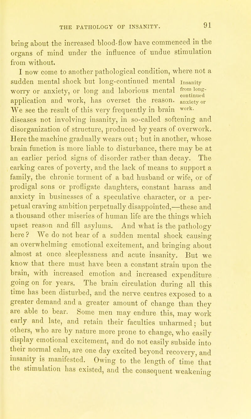 bring about the increased blood-flow have commenced in the organs of mind under the influence of undue stimulation from without. I now come to another pathological condition, where not a sudden mental shock but long-continued mental insanity worry or anxiety, or long and laborious mental f™ i°e- •' . continued application and work, has overset the reason, anxiety or We see the result of this very frequently in brain diseases not involving insanity, in so-called softening and disorganization of structure, produced by years of overwork. Here the machine gradually wears out; but in another, whose brain function is more liable to disturbance, there may be at an earlier period signs of disorder rather than decay. The carking cares of poverty, and the lack of means to support a family, the chronic torment of a bad husband or wife, or of prodigal sons or profligate daughters, constant harass and anxiety in businesses of a speculative character, or a per- petual craving ambition perpetually disappointed,—these and a thousand other miseries of human life are the things which upset reason and fill asylums. And what is the pathology here ? We do not hear of a sudden mental shock causing an overwhelming emotional excitement, and bringing about almost at once sleeplessness and acute insanity. But we know that there must have been a constant strain upon the brain, with increased emotion and increased expenditure going on for years. The brain circulation during all this time has been disturbed, and the nerve centres exposed to a greater demand and a greater amount of change than they are able to bear. Some men may endin-e this, may work early and late, and retain their faculties unharmed; but others, who are by nature more prone to change, who easily display emotional excitement, and do not easily subside into their normal calm, are one day excited beyond recovery, and insanity is manifested. Owing to the length of time'that tlie stimulation has existed, and the consequent weakening