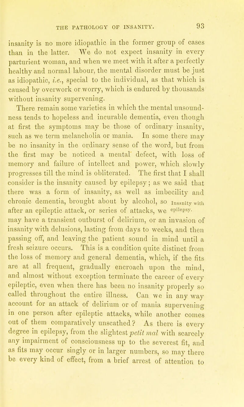insanity is no more idiopatliic in the former group of cases than in the latter. We do not expect insanity in every parturient woman, and when we meet with it after a perfectly healthy and normal labour, the mental disorder must be just as idiopathic, i.e., special to the individual, as that whicli is caused by overwork or worry, which is endured by thousands without insanity supervening. There remain some varieties in which tlie mental unsound- ness tends to hopeless and incurable dementia, even though at first the symptoms may be those of ordinary insanity, such as we term melancholia or mania. In some there may be no insanity in the ordinary sense of the word, but from the first may be noticed a mental defect, witli loss of memory and failure of intellect and power, which slowly progresses till the mind is obliterated. The first that I shall consider is the insanity caused by epilepsy; as we said that there was a form of insanity, as well as imbecility and chronic dementia, brought about by alcohol, so insanity with after an epileptic attack, or series of attacks, we epilepsy, may have a transient outburst of delirium, or an invasion of insanity with delusions, lasting from days to weeks, and then pa.ssing off, and leaving the patient sound in mind until a fresh seizure occurs. This is a condition quite distinct from the loss of memory and general dementia, which, if the fits are at all frequent, gradually encroach upon the mind, and almost without exception terminate the career of every epileptic, even when there has been no insanity properly so called throughout the entire illness. Can we in any way account for an attack of delirium or of mania supervening in one person after epileptic attacks, while another comes out of them comparatively unscathed ? As there is every degree in epilepsy, from the slightest petit mal with scarcely any impairment of consciousness up to the severest fit, and as fits may occur singly or in larger numbers, so may there be every kind of effect, from a brief arrest of attention to
