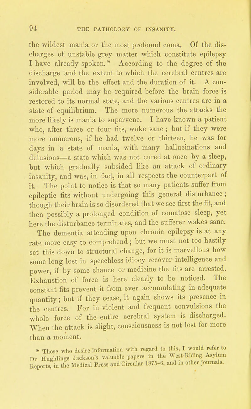 the wildest mania or tlie most profound coma. Of the dis- charges of unstable grey matter which constitute epilepsy I have already spoken.* According to the degree of the discharge and the extent to which the cerebral centres are involved, will be the effect and the duration of it. A con- siderable period may be required before the brain force is restored to its normal state, and the various centres are in a state of equilibrium. The more numerous the attacks the more likely is mania to supervene. I have known a patient who, after three or four fits, woke sane; but if they were more numerous, if he had twelve or thirteen, he was for days in a state of mania, with many hallucinations and delusions—a state which was not cured at once by a sleep, but which gradually subsided like an attack of ordinary insanity, and was, in fact, in all respects the counterpart of it. The point to notice is that so many patients suffer from epileptic fits without undergoing this general disturbance; though their brain is so disordered that we see first the fit, and then possibly a prolonged condition of comatose sleep, yet here the disturbance terminates, and the sufferer wakes sane. The dementia attending upon chronic epilepsy is at any rate more easy to comprehend ; but we must not too hastily set this down to structural change, for it is marvellous how some long lost in speechless idiocy recover intelligence and power, if by some chance or medicine the fits are arrested. Exhaustion of force is here cleariy to be noticed. The constant fits prevent it from ever accumulating in adequate quantity; but if they cease, it again shows its presence in the centres. For in violent and frequent convulsions the whole force of the entire cerebral system is discharged. When the attack is slight, consciousness is not lost for more than a moment. * Those who desire information with regard to this, I would refer to Dr HuKhlingB Jackson's valuable papers in the West-Riding Asylum Reports, in the Medical Press and Circular 1875-6, and in other journals.