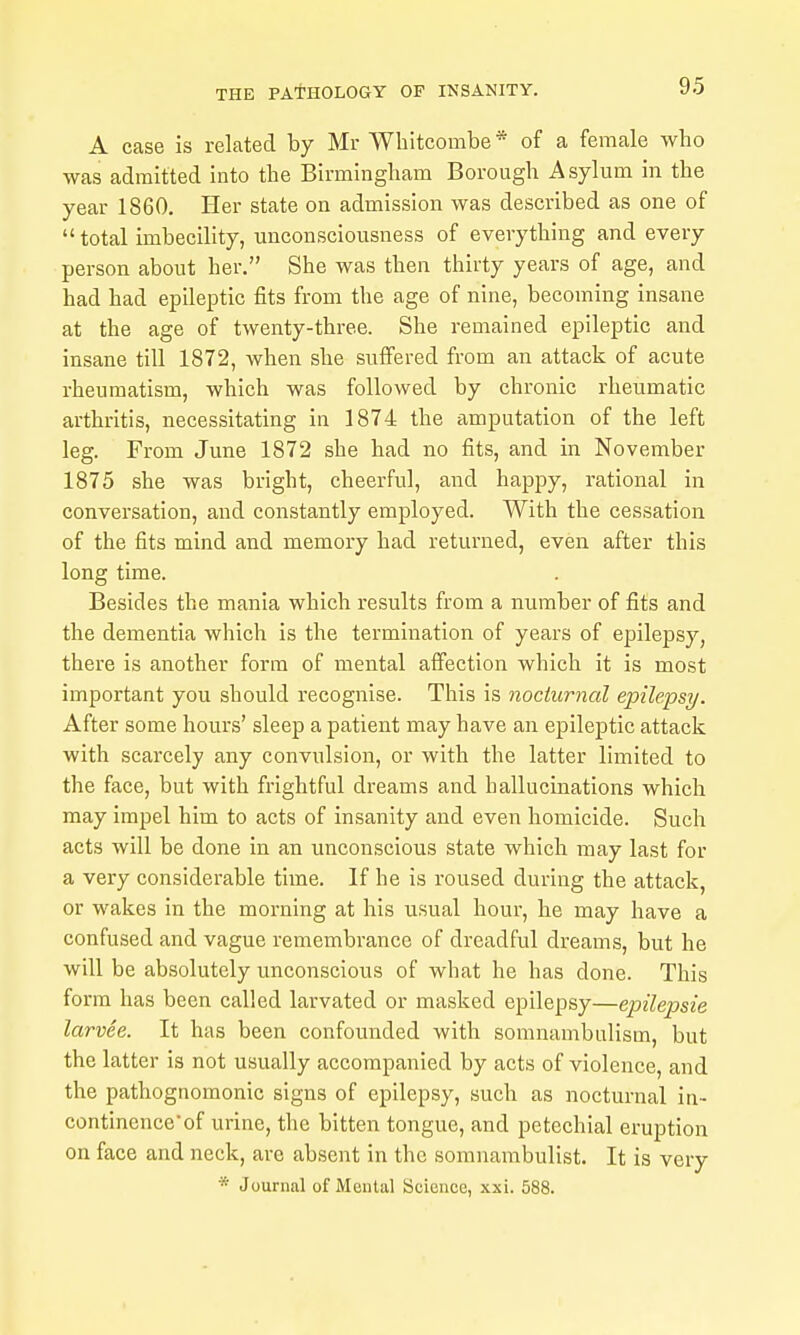 A case is related by Mr Wbitcombe * of a female wbo was admitted into the Birmingham Borough Asylum in the year 1860. Her state on admission was described as one of  total imbecility, unconsciousness of everything and every person about her. She was then thirty years of age, and had had epileptic fits from the age of nine, becoming insane at the age of twenty-three. She remained epileptic and insane till 1872, when she suffered from an attack of acute rheumatism, which was followed by chronic rheumatic arthritis, necessitating in 1874 the amputation of the left leg. From June 1872 she had no fits, and in November 1875 she was bright, cheerful, and happy, rational in conversation, and constantly employed. With the cessation of the fits mind and memory had returned, even after this long time. Besides the mania which results from a number of fits and the dementia which is the termination of years of epilepsy, there is another form of mental affection which it is most important you should recognise. This is nocturnal epilepsy. After some hours' sleep a patient may have an epileptic attack with scarcely any convulsion, or with the latter limited to the face, but with fi-ightful dreams and hallucinations which may impel him to acts of insanity and even homicide. Such acts will be done in an unconscious state which may last for a very considerable time. If he is roused during the attack, or wakes in the morning at his usual hour, he may have a confused and vague remembrance of dreadful dreams, but he will be absolutely unconscious of what he has done. This form has been called larvated or masked epilepsy—epilepsie larvee. It has been confounded with somnambulism, but the latter is not usually accompanied by acts of violence, and the pathognomonic signs of epilepsy, such as nocturnal in- continence'of urine, the bitten tongue, and petechial eruption on face and neck, arc absent in the somnambulist. It is very * Journal of Munlal Science, xxi. 588.