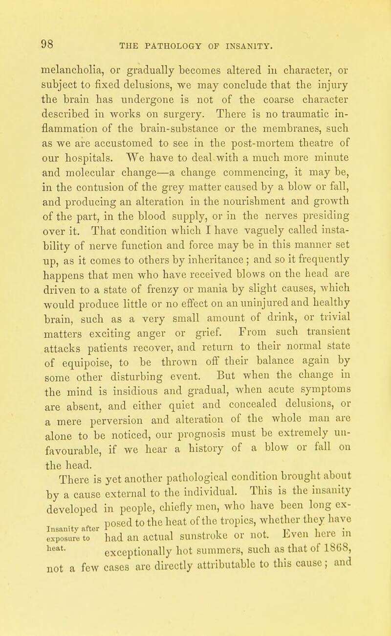 melancliolia, or gradually becomes altered in character, or subject to fixed delusions, we may conclude that the injury the brain has undergone is not of the coarse character described in works on surgery. There is no traumatic in- flammation of the brain-substance or the membranes, such as we are accustomed to see in the post-mortem theatre of our hospitals. We have to deal with a much more minute and molecular change—a change commencing, it may be, in the contusion of the grey matter caused by a blow or fall, and producing an alteration in the nourishment and growth of the part, in the blood supply, or in the nerves presiding over it. That condition which I have vaguely called insta- bility of nerve function and force may be in this manner set up, as it comes to others by inheritance ; and so it frequently happens that men who have received blows on the head are driven to a state of frenzy or mania by slight causes, which would produce little or no effect on an uninjured and healthy brain, such as a very small amount of drink, or trivial matters exciting anger or grief. From such transient attacks patients recover, and return to their normal state of equipoise, to be thrown off their balance again by some other disturbing event. But when the change in the mind is insidious and gradual, when acute symptoms are absent, and either quiet and concealed delusions, or a mere perversion and alteration of the whole man are alone to be noticed, our prognosis must be extremely un- favourable, if we hear a history of a blow or fall on the head. There is yet another pathological condition brought about by a cause external to the individual. This is the insanity developed in people, chiefly men, who have been long ex- nosed to the heat of the tropics, whether they have Insanity after 1 , , ,^ i-< i ;„ exposure to had an actual sunstroke or not. Even heie m exceptionally hot summers, such as that of 1868, not a few cases are directly attributable to this cause; and