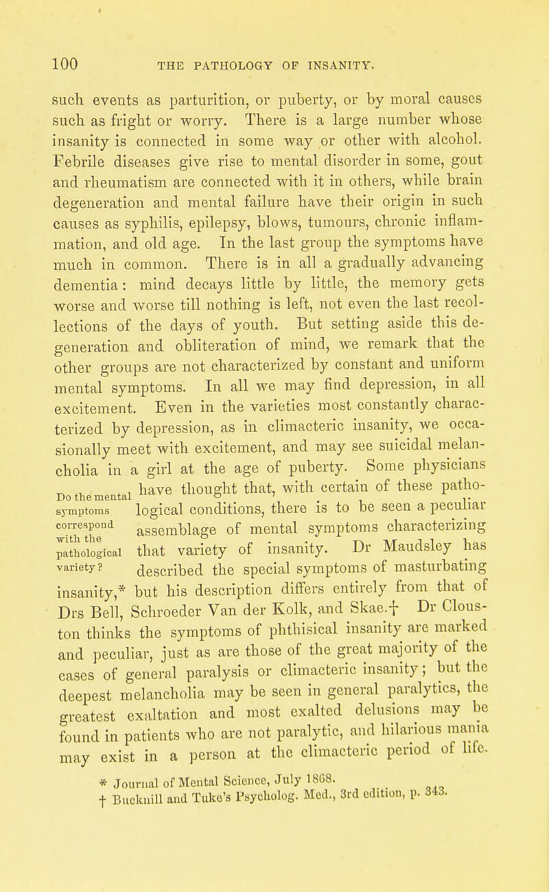 such events as parturition, or puberty, or by moral causes such as fright or worry. There is a large number whose insanity is connected in some way or other with alcohol. Febrile diseases give rise to mental disorder in some, gout and rheumatism are connected with it in others, while brain degeneration and mental failure have their origin in such causes as syphilis, epilepsy, blows, tumours, chronic inflam- mation, and old age. In the last group the symptoms have much in common. There is in all a gradually advancing dementia: mind decays little by little, the memory gets worse and worse till nothing is left, not even the last recol- lections of the days of youth. But setting aside this de- generation and obliteration of mind, we remark that the other groups are not characterized by constant and uniform mental symptoms. In all we may find depression, in all excitement. Even in the varieties most constantly charac- terized by depression, as in climacteric insanity, we occa- sionally meet with excitement, and may see suicidal melan- cholia in a girl at the age of puberty. Some physicians ^ , , have thought that, with certain of these patho- Do the mental o ' sj-mptoms logical Conditions, there is to be seen a peculiar correspond assemblage of mental symptoms characterizing paSLiogicai that variety of insanity. Dr Maudsley has variety? described the special symptoms of masturbating insanity,* but his description differs entirely from that of Drs Bell, Schroeder Van der Kolk, and Skae.f Dr Clous- ton thinks the symptoms of phthisical insanity are marked and peculiar, just as are those of the great majority of the cases of general paralysis or climacteric insanity; but the deepest melancholia may be seen in general paralytics, the greatest exaltation and most exalted delusions may be found in patients who are not paralytic, and hilarious mama may exist in a person at the climacteric period of life. * Journal of Mental Science, July 18G8. t BuckuiU and Tuke's Psycliolog. Med., 3rd edition, p. 343.