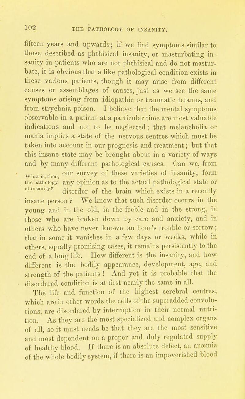 fifteen years and upwards; if we find symptoms similar to those described as phthisical insanity, or masturbating in- sanity in patients who are not phthisical and do not mastur- bate, it is obvious that a like pathological condition exists in these various patients, though it may arise from different causes or assemblages of causes, just as we see the same symptoms arising from idiopathic or traumatic tetanus, and from strychnia poison. I believe that the mental symptoms observable in a patient at a particular time are most valuable indications and not to be neglected; that melancholia or mania implies a state of the nervous centres which must be taken into account in our prognosis and treatment; but that this insane state may be brought about in a variety of ways and by many different pathological causes. Can we, from ITT, * • *u our survey of these varieties of insanity, form Wliat IS, then, _ _ . the pathology any Opinion as to the actual pathological state or of insanity? ^jgQ].(jer of the braia which exists in a recently insane person ? We know that such disorder occurs in the young and in the old, in the feeble and in the strong, in those who are broken down by care and anxiety, and in others who have never known an hour's trouble or sorrow; that in some it vanishes in a few days or weeks, while in others, equally promising cases, it remains persistently to the end of a long life. How different is the insanity, and how- different is the bodily appearance, development, age, and strength of the patients ! And yet it is probable that the disordered condition is at first nearly the same in all. The life and function of the highest cerebral centres, which arc in other words the cells of the superadded convolu- tions, are disordered by interruption in their normal nutri- tion. As they are the most specialized and complex organs of all, so it must needs be that they are the most sensitive and most dependent on a proper and duly regulated supply of healthy blood. If there is an absolute defect, an anajuiia of the whole bodily system, if there is an impoverished blood