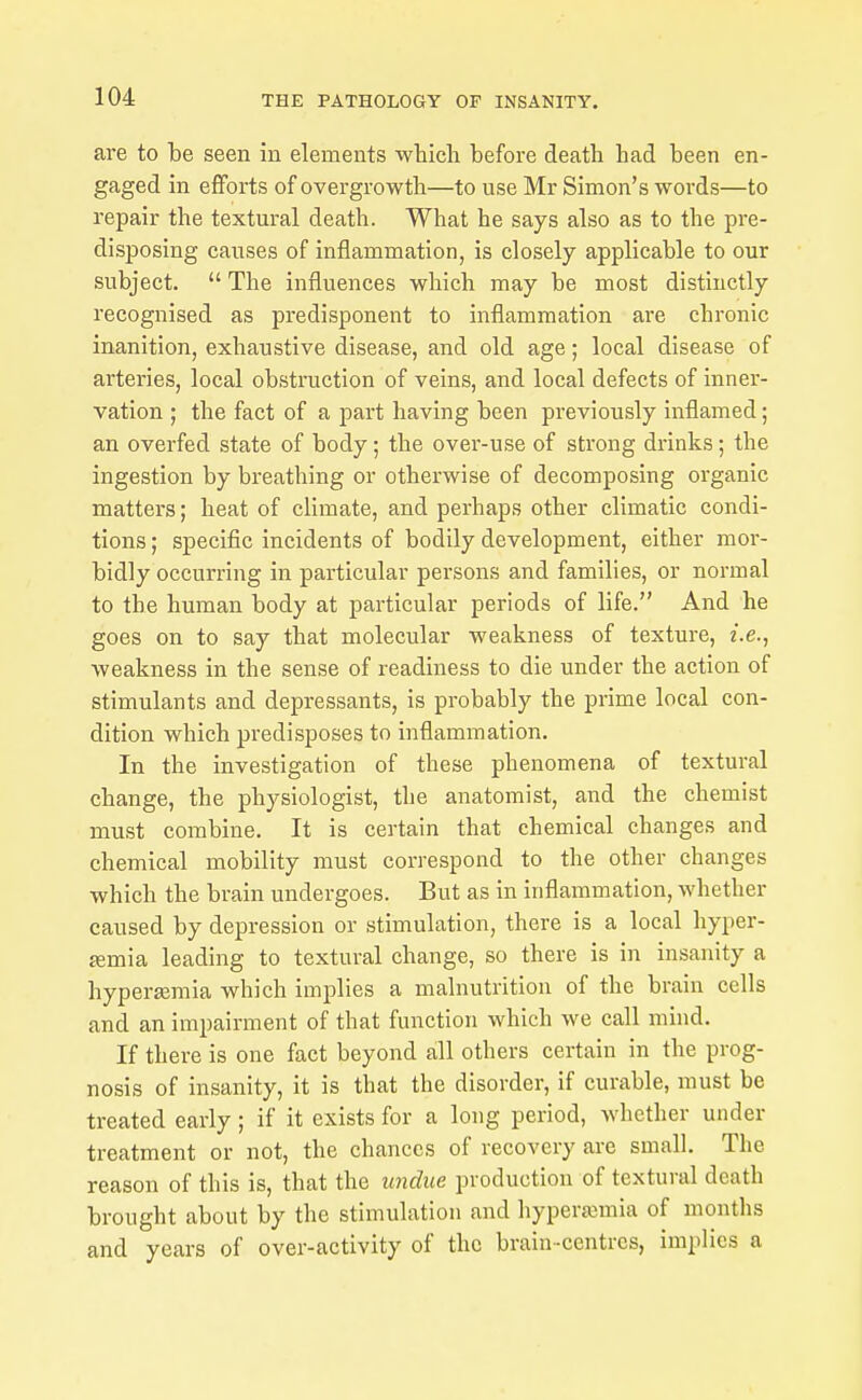 are to be seen in elements which before death had been en- gaged in efforts of overgrowth—to use Mr Simon's words—to repair the textural death. What he says also as to the pre- disposing causes of inflammation, is closely applicable to our subject.  The influences which may be most distinctly recognised as predisponent to inflammation are chronic inanition, exhaustive disease, and old age; local disease of arteries, local obstruction of veins, and local defects of inner- vation ; the fact of a part having been previously inflamed; an overfed state of body; the over-use of strong drinks; the ingestion by breathing or otherwise of decomposing organic matters; heat of climate, and perhaps other climatic condi- tions ; specific incidents of bodily development, either mor- bidly occurring in particular persons and families, or normal to the human body at particular periods of life. And he goes on to say that molecular weakness of texture, i.e., weakness in the sense of readiness to die under the action of stimulants and depressants, is probably the prime local con- dition which predisposes to inflammation. In the investigation of these phenomena of textural change, the physiologist, the anatomist, and the chemist must combine. It is certain that chemical changes and chemical mobility must correspond to the other changes which the brain undergoes. But as in inflammation, whether caused by depression or stimulation, there is a local hyper- £emia leading to textural change, so there is in insanity a hyper£Emia which implies a malnutrition of the brain cells and an impairment of that function which we call mind. If there is one fact beyond all others certain in the prog- nosis of insanity, it is that the disorder, if curable, must be treated early; if it exists for a long period, whether under treatment or not, the chances of recovery are small. The reason of this is, that the undue production of textural death brought about by the stimulation and hyperannia of months and years of over-activity of the brain-centres, implies a