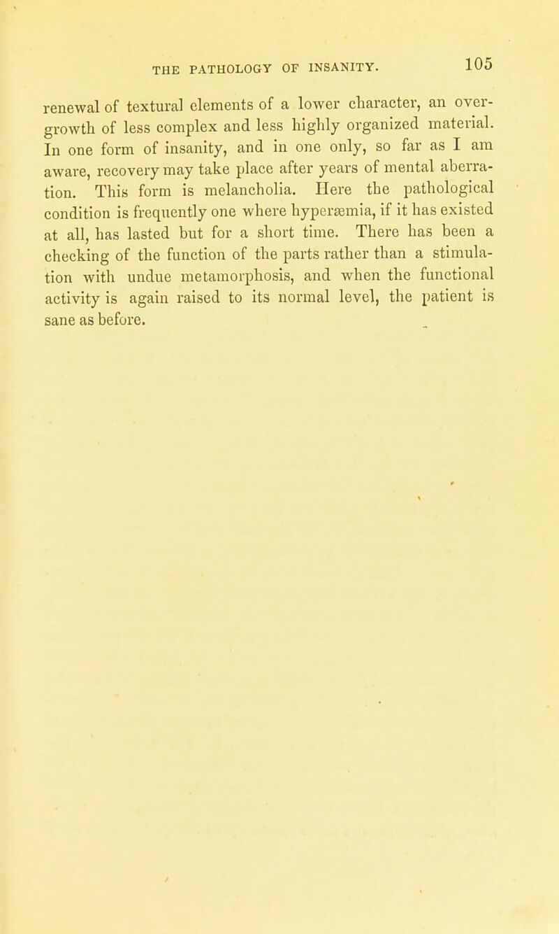 renewal of textural elements of a lower cliaracter, an over- growtli of less complex and less highly organized material. In one form of insanity, and in one only, so far as I am aware, recovery may take place after years of mental aberra- tion. This form is melancholia. Here the pathological condition is frequently one where hypertemia, if it has existed at all, has lasted but for a short time. There has been a checking of the function of the parts rather than a stimula- tion with undue metamorphosis, and when the functional activity is again raised to its normal level, the patient is sane as before.