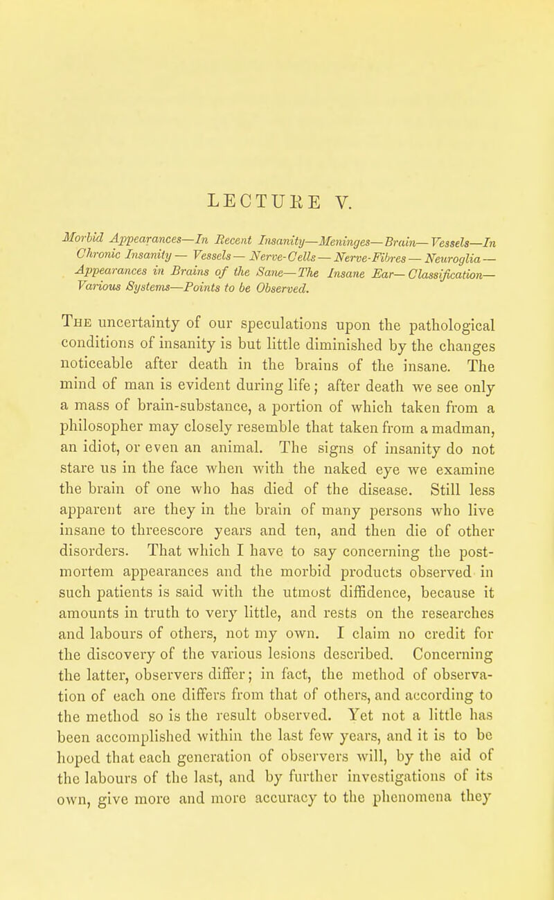 LECTUEE V. Morbid Appearances—In Becent Insanity—Meninges—Brain—Vessels—In Chronic Insanity — Vessels — Nerve- Cells — Nerve-Fibres — Neuroglia — Appearances in Brains of the Sane—The Insane Ear—Classification- Various Systems—Boints to be Observed. The uncertainty of our speculations upon tlie pathological conditions of insanity is but little diminished by the changes noticeable after death in the brains of the insane. The mind of man is evident during life; after death we see only a mass of brain-substance, a portion of which taken from a philosopher may closely resemble that taken from a madman, an idiot, or even an animal. The signs of insanity do not stare us in the face when with the naked eye we examine the brain of one who has died of the disease. Still less apparent are they in the brain of many j^ersons who live insane to threescore years and ten, and then die of other disorders. That which I have to say concerning the post- mortem appearances and the morbid products observed in such patients is said with the utmost diffidence, because it amounts in truth to very little, and rests on the researches and labours of others, not my own. I claim no credit for the discovery of the various lesions described. Concerning the latter, observers differ; in fact, the method of observa- tion of each one differs from that of others, and according to the method so is the result observed. Yet not a little has been accomplished within the last few years, and it is to be hoped that each generation of observers will, by the aid of the labours of the last, and by further investigations of its own, give more and more accuracy to the phenomena they