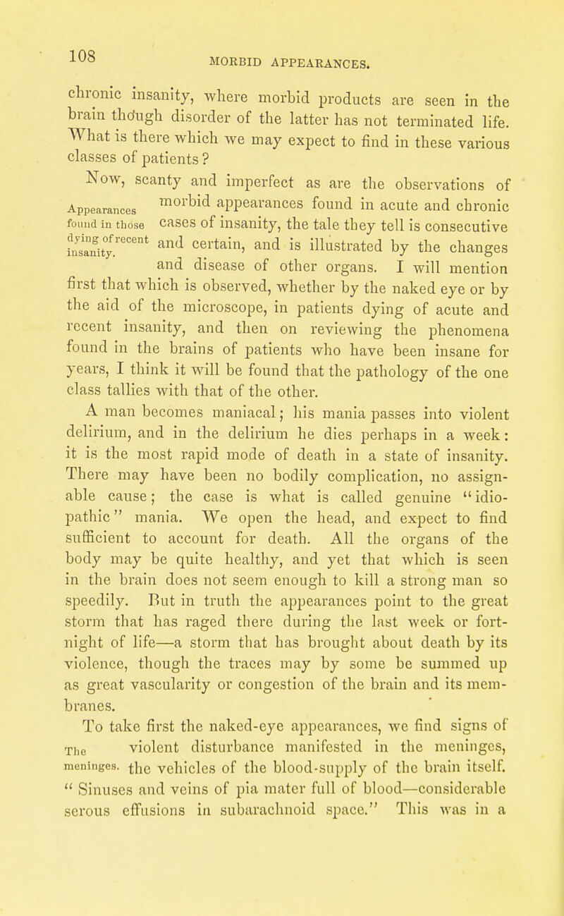 MORBID APPEARANCES. chronic insanity, where morbid products are seen in the brain thdugh disorder of the latter has not terminated life. What is there which we may expect to find in these various classes of patients ? Now, scanty and imperfect as are the observations of Appearances ^^^'^^^ appearances found in acute and chronic found In those cascs of insanity, the tale they tell is consecutive iSnUy.'^°'°* ^'-^ certain, and is illustrated by the changes and disease of other organs. I will mention first that which is observed, whether by the naked eye or by the aid of the microscope, in patients dying of acute and recent insanity, and then on reviewing the phenomena found in the brains of patients who have been insane for years, I think it will be found that the pathology of the one class tallies with that of the other. A man becomes maniacal; his mania passes into violent delirium, and in the delirium he dies perhaps in a week: it is the most rapid mode of death in a state of insanity. There may have been no bodily complication, no assign- able cause; the case is what is called genuine  idio- pathic mania. We open the head, and expect to find sufficient to account for death. All the organs of the body may be quite healthy, and yet that which is seen in the brain does not seem enough to kill a strong man so speedily. But in truth the appearances point to the great storm that has raged there during the last week or fort- night of life—a storm that has brought about death by its violence, though the traces may by some be suanmed up as great vascularity or congestion of the brain and its mem- branes. To take first the naked-eye appearances, we find signs of The violent disturbance manifested in the meninges, meninges, the vehicles of the blood-supply of the brain itself.  Sinuses and veins of pia mater full of blood—considerable serous effusions in subarachnoid space. This was in a
