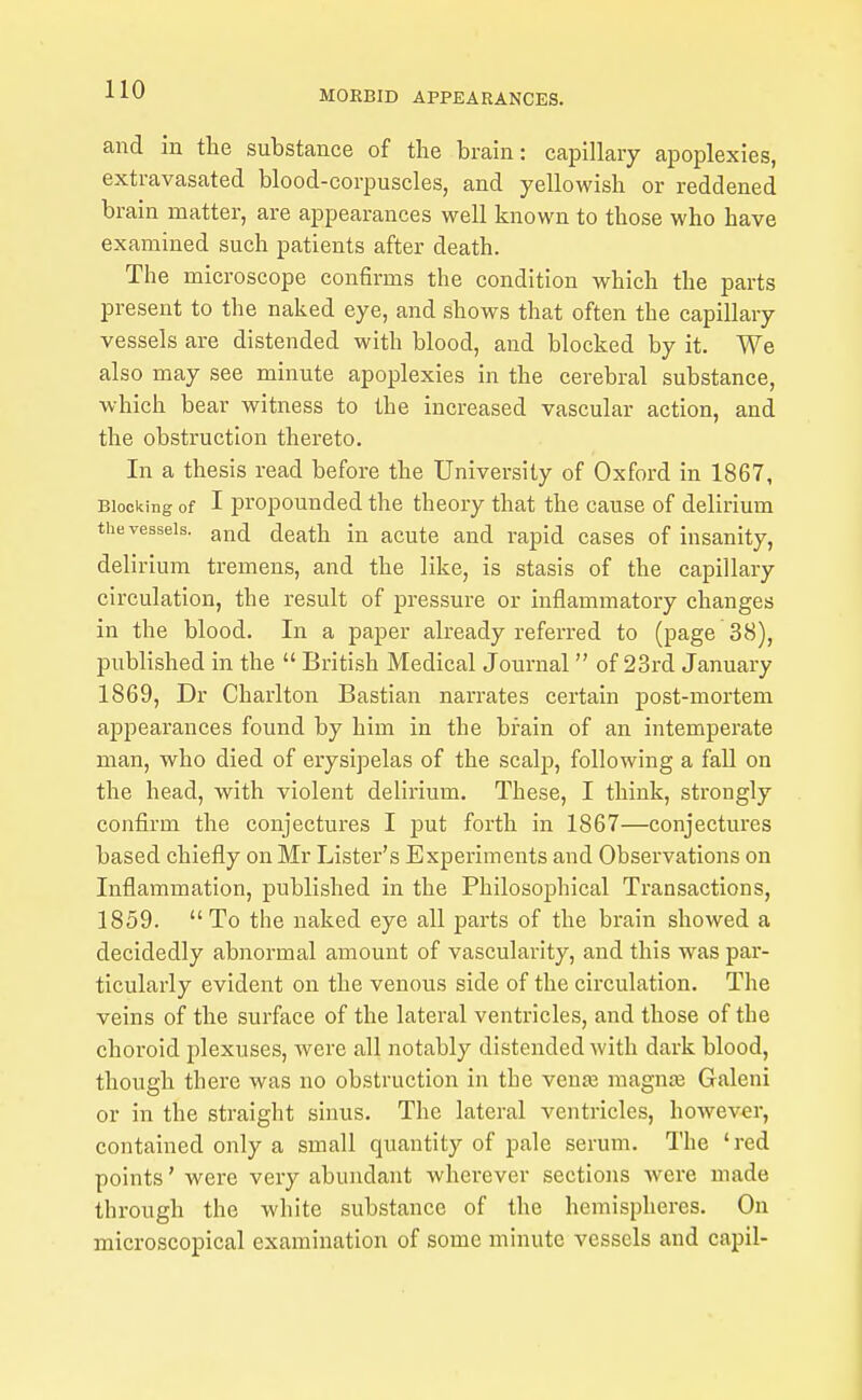 and in the substance of the brain: capillary apoplexies, extravasated blood-corpuscles, and yellowish or reddened brain matter, are appearances well known to those who have examined such patients after death. The microscope confirms the condition which the parts present to the naked eye, and shows that often the capillary vessels are distended with blood, and blocked by it. We also may see minute apoplexies in the cerebral substance, which bear witness to the increased vascular action, and the obstruction thereto. In a thesis read before the University of Oxford in 1867, Blocking of I propounded the theory that the cause of delirium the vessels, g^tj death in acute and rapid cases of insanity, delirium tremens, and the like, is stasis of the capillary circulation, the result of jpressure or inflammatory changes in the blood. In a paper already referred to (page 38), published in the  British Medical Journal  of 23rd January 1869, Dr Charlton Bastian narrates certain post-mortem appearances found by him in the brain of an intemperate man, who died of erysipelas of the scalp, following a fall on the head, with violent delirium. These, I think, strongly confirm the conjectures I put forth in 1867—conjectures based chiefly on Mr Lister's Experiments and Observations on Inflammation, published in the Philosophical Transactions, 1859. To the naked eye all parts of the brain showed a decidedly abnormal amount of vascularity, and this was par- ticularly evident on the venous side of the circulation. The veins of the surface of the lateral ventricles, and those of the choroid plexuses, were all notably distended with dark blood, though there was no obstruction in the venas raagnte Galeni or in the straight sinus. The lateral ventricles, however, contained only a small quantity of pale serum. The 'red points' were very abundant wherever sections were made through the white substance of the hemispheres. On microscopical examination of some minute vessels and capil-