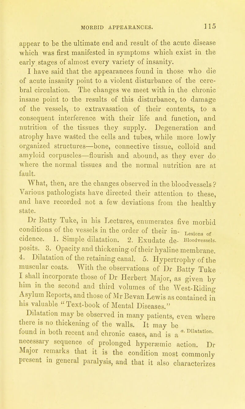 appear to be the ultimate end and result of the acute disease which was first manifested in symptoms which exist in the early stages of ahnost every variety of insanity. I have said that the appearances found in those who die of acute insanity point to a violent disturbance of the cere- bral circulation. The changes we meet with in the chronic insane point to the results of this disturbance, to damage of the vessels, to extravasation of their contents, to a consequent interference with their life and function, and nutrition of the tissues they supply. Degeneration and atrophy have wasted the cells and tubes, while more lowly organized structures—bone, connective tissue, colloid and amyloid corpuscles—flourish and abound, as they ever do where the normal tissues and the normal nutrition are at fault. What, then, are the changes observed in the bloodvessels ? Various pathologists have directed their attention to these, and have recorded not a few deviations from the healthy state. Dr Batty Tuke, in his Lectures, enumerates five morbid conditions of the vessels in the order of their in- Lesions of cidence. 1. Simple dilatation. 2. Exudate de- iJioodvesseis. posits. 3. Opacity and thickening of their hyaline membrane. 4. Dilatation of the retaining canal. 5. Hypertrophy of the muscular coats. Witli the observations of Dr Batty Tuke I shall incorporate those of Dr Herbert Major, as given by him in the second and third volumes of the West-Riding Asylum Keports, and those of Mr Bevan Lewis as contained in his valuable Text-book of Mental Diseases. Dilatation may be observed in many patients, even where there is no thickening of the walls. It may be found in both recent and chronic cases, and is a necessary sequence of prolonged hyperajraic action. Dr Major remarks that it is the condition most commonly present in general paralysis, and that it also characterizes