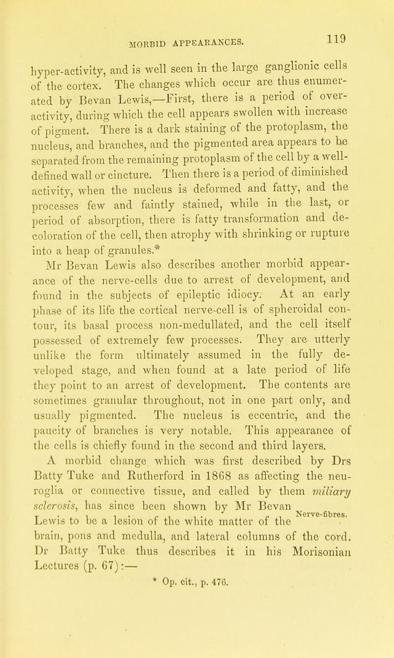 hyper-activity, and is well seen in the large ganglionic cells of the cortex. The changes which occur are thus enumer- ated by Bevan Lewis—First, there is a period of over- activity, during which the cell appears swollen with increase of pigment. There is a dark staining of the protoplasm, the nucleus, and branches, and the pigmented area appears to he separated from the remaining protoplasm of the cell by a well- defined wall or cincture. Then there is a period of diminished activity, when the nucleus is deformed and fatty, and the processes few and faintly stained, while in the last, or period of absorption, there is fatty transformation and de- coloration of the cell, then atrophy with shrinking or rupture into a heap of granules.* Mr Bevan Lewis also describes another morbid appear- ance of the nerve-cells due to arrest of development, and found in the subjects of epileptic idiocy. At an early phase of its life the cortical nerve-cell is of spheroidal con- tour, its basal process non-medullated, and the cell itself possessed of extremely few processes. They are utterly unlike the form ultimately assumed in the fully de- veloped stage, and when found at a late period of life they point to an arrest of development. The contents are sometimes granular throughout, not in one part only, and usually pigmented. The nucleus is eccentric, and the paucity of branches is very notable. This appearance of the cells is chiefly found in the second and third layers. A morbid change which was first described by Drs Batty Tuke and Rutherford in 1868 as affecting the neu- roglia or connective tissue, and called by them miliary sclerosis, has since been shown by Mr Bevan Lewis to be a lesion of the white matter of the brain, pons and medulla, and lateral columns of the cord. Dr Batty Tuke thus describes it in his Morisoniaa Lectures (p. 67):—