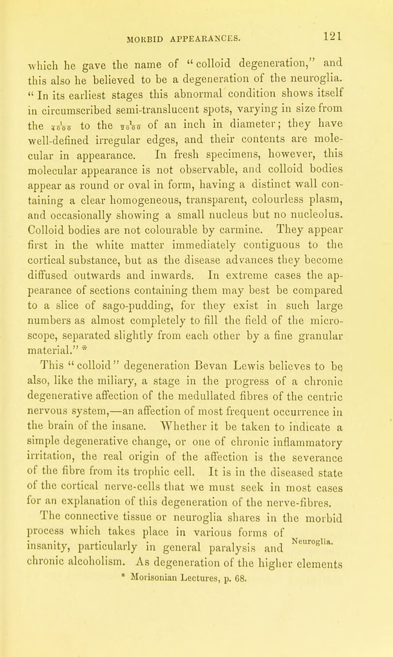 which he gave the name of  colloid degeneration, and this also he believed to be a degeneration of the neuroglia.  In its earliest stages this abnormal condition shows itself in circumscribed semi-translucent spots, varying in size from the jo'oo to the 20^0 of an inch in diameter; they have well-defined irregular edges, and their contents are mole- cular in appearance. In fresh specimens, however, this molecular appearance is not observable, and colloid bodies appear as round or oval in form, having a distinct wall con- taining a clear homogeneous, transparent, colourless plasm, and occasionally showing a small nucleus but no nucleolus. Colloid bodies are not colourable by carmine. They appear first in the white matter immediately contiguous to the cortical substance, but as the disease advances they become diffused outwards and inwards. In extreme cases the ap- pearance of sections containing them may best be compared to a slice of sago-pudding, for they exist In such large numbers as almost completely to fill the field of the micro- scope, separated slightly from each other by a fine granular material. * This colloid degeneration Bevan Lewis believes to he, also, like the miliary, a stage in the progress of a chronic degenerative afi'ectlon of the meduUated fibres of the centric nervous system,—an affection of most frequent occurrence in the brain of the insane. Whether it be taken to indicate a simple degenerative change, or one of chronic inflammatory irritation, the real origin of the affection is the severance of the fibre from its trophic cell. It is in the diseased state of the cortical nerve-cells that we must seek in most cases for an explanation of tlils degeneration of the nerve-fibres. The connective tissue or neuroglia shares in the morbid process which takes place in various forms of insanity, particularly in general paralysis and chronic alcoholism. As degeneration of the higher elements * Morisonian Lectures, p. 08.