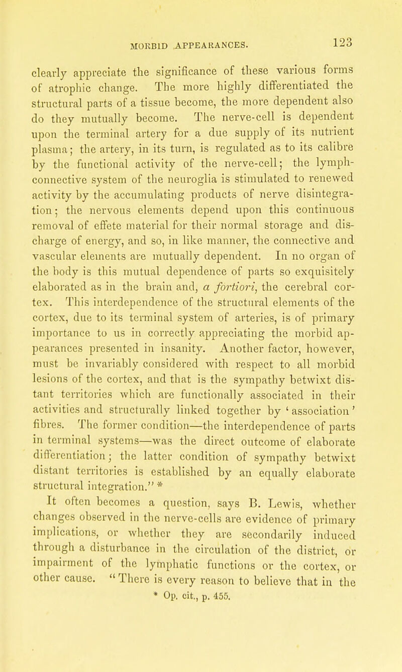 clearly appreciate the significance of tliese various forms of atropine change. The more highly differentiated the structural parts of a tissue become, the more dependent also do they mutually become. The nerve-cell is dependent upon the terminal artery for a due supply of its nutrient plasma; the artery, in its turn, is regulated as to its calibre by the functional activity of the nerve-cell; the lymph- connective system of the neuroglia is stimulated to renewed activity by the accumulating products of nerve disintegra- tion ; the nervous elements depend upon this continuous removal of effete material for their normal storage and dis- charge of energy, and so, in like manner, the connective and vascular elements are mutually dependent. In no organ of the body is this mutual dependence of parts so exquisitely elaborated as in the brain and, a fortiori^ the cerebral cor- tex. This interdependence of the structnral elements of the cortex, due to its terminal system of arteries, is of primary importance to us in correctly appreciating the morbid ap- pearances presented in insanity. Another factor, however, must be invariably considered with respect to all morbid lesions of the cortex, and that is the sympathy betwixt dis- tant territories which are functionally associated in their activities and structurally linked together by ' association' fibres. The former condition—the interdependence of parts in terminal systems—was the direct outcome of elaborate differentiation; the latter condition of sympathy betwixt distant territories is established by an equally elaborate structural integration. * It often becomes a question, says B. Lewis, whether changes observed in the nerve-cells are evidence of primary implications, or whether they are secondarily induced through a disturbance in the circulation of the district, or impairment of the lymphatic functions or the cortex, or other cause.  There is every reason to believe that in the