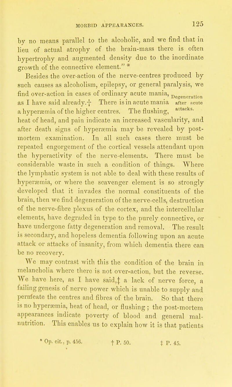 by no means parallel to the alcoholic, and we find that in lieu of actual atrophy of the brain-mass there is often hypertrophy and augmented density due to the inordinate growth of the connective element. * Besides the over-action of the nerve-centres produced by such, causes as alcoholism, epilepsy, or general paralysis, we find over-action in cases of ordinary acute mania, ' Degeneration as I have said already.-}- There is in acute mania after acute a hyperemia of the higher centres. The flushing, heat of head, and pain indicate an increased vascularity, and after death signs of hyperasmia may be revealed by post- mortem examination. In all such cases there must be repeated engorgement of the cortical vessels attendant upon the hyperactivity of the nerve-elements. There must be considerable waste in such a condition of things. Where the lymphatic system is not able to deal with these results of hyperaamia, or where the scavenger element is so strongly developed that it invades the normal constituents of the brain, then we find degeneration of the nerve-cells, destruction of the nerve-fibre plexus of the cortex, and the intercellular elements, have degraded in type to the purely connective, or have undergone fatty degeneration and removal. The result is secondary, and hopeless dementia following upon an acute attack or attacks of insanity, from which dementia there can be no recovery. We may contrast with this the condition of the brain in melancholia where there is not over-action, but the reverse. We have here, as I have said,J a lack of nerve force, a failing genesis of nerve power which is unable to supply and pernteate the centres and fibres of the brain. So that there is no hyperemia, heat of head, or flushing ; the post-mortem appearances indicate poverty of blood and general mal- nutrition. This enables us to explain how it is that patients t P. 45.