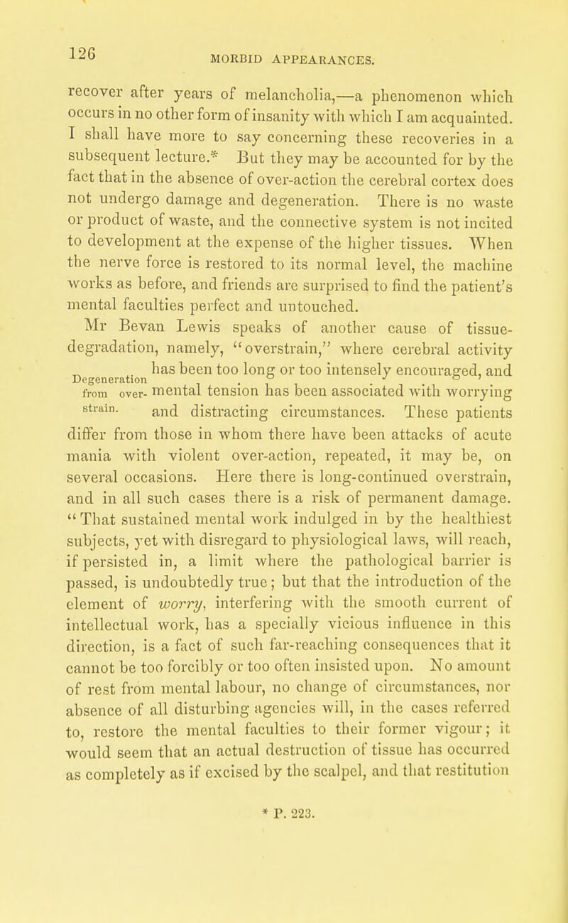 MORBID APPEARANCES. recover after years of melancholia,—a phenomenon which occurs in no other form of insanity with which I am acquainted. I shall have more to say concerning these recoveries in a subsequent lecture.* But they may be accounted for by the fact that in the absence of over-action the cerebral cortex does not undergo damage and degeneration. There is no waste or product of waste, and the connective system is not incited to development at the expense of the higher tissues. When the nerve force is restored to its normal level, the machine works as before, and friends are surprised to find the patient's mental faculties perfect and untouched. Mr Bevan Lewis speaks of another cause of tissue- degradation, namely, overstrain, where cerebral activity ^ has been too long or too intensely encouraged, and Degeneration i • i i o ' from over- mental tension has been associated with worrying strain. jiy^j distracting circumstances. These patients differ from those in whom there have been attacks of acute mania with violent over-action, repeated, it may be, on several occasions. Here there is long-continued overstrain, and in all such cases there is a risk of permanent damage. That sustained mental work indulged in by the healthiest subjects, yet with disregard to physiological laws, will reach, if persisted in, a limit where the pathological barrier is passed, is undoubtedly true; but that the introduction of the element of worry, interfering with the smooth current of intellectual work, has a specially vicious influence in this direction, is a fact of such far-reaching consequences that it cannot be too forcibly or too often insisted upon. No amount of rest from mental labour, no change of circumstances, nor absence of all disturbing agencies will, in the cases referred to, restore the mental faculties to their former vigour; it would seem that an actual destruction of tissue has occurred as completely as if excised by the scalpel, and that restitution * P. 223.