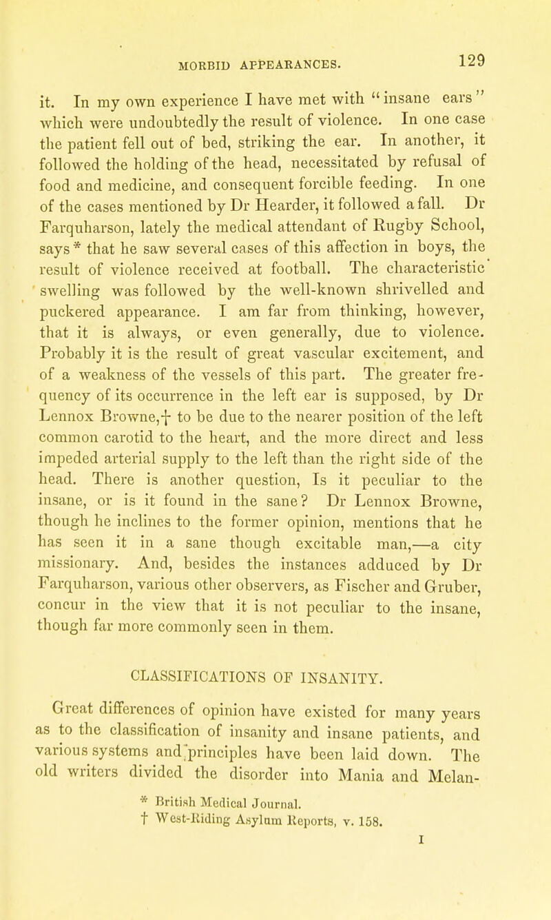 it. In my own experience I have met with  insane ears  which were undoubtedly the result of violence. In one case the patient fell out of bed, striking the ear. In another, it followed the holding of the head, necessitated by refusal of food and medicine, and consequent forcible feeding. In one of the cases mentioned by Dr Hoarder, it followed a fall. Dr Farquharson, lately the medical attendant of Rugby School, says * that he saw several cases of this affection in boys, the result of violence received at football. The characteristic swelling was followed by the well-known shrivelled and puckered appearance. I am far from thinking, however, that it is always, or even generally, due to violence. Probably it is the result of great vascular excitement, and of a weakness of the vessels of this part. The greater fre- quency of its occurrence in the left ear is supposed, by Dr Lennox Browne,-J- to be due to the nearer position of the left common cai'otid to the heart, and the more direct and less impeded arterial supply to the left than the right side of the head. There is another question, Is it peculiar to the insane, or is it found in the sane? Dr Lennox Browne, though he inclines to the former opinion, mentions that he has seen it in a sane though excitable man,—a city missionary. And, besides the instances adduced by Dr Farquharson, various other observers, as Fischer and Gruber, concur in the view that it is not peculiar to the insane, though far more commonly seen in them. CLASSIFICATIONS OF INSANITY. Great differences of opinion have existed for many years as to the classification of insanity and insane patients, and various systems and^principles have been laid down. The old writers divided the disorder into Mania and Melan- * British Medical Journal. t Wcst-liiding Asylam liejiorts, v. 158. I