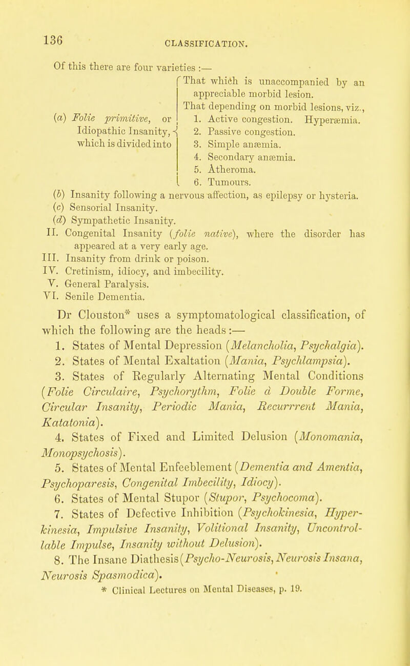 Of this there are four varieties :— 'That whicih is unaccompanied by an appreciable morbid lesion. That depending on morbid lesions, viz., 1. Active congestion. Hyperaemia. (a) Folie priviitive, or Idiopathic Insanity, < which is divided into 2. Passive congestion. 3. Simple ansemia. 4. Secondary antemia. 5. Atheroma. 6. Tumours. {h) Insanity following a nervous affection, as epilepsy or hysteria, (c) Sensorial Insanity. {d) Sympathetic Insanity. II. Congenital Insanity {folie native), where the disorder has appeared at a very early age. III. Insanity from drink or poison. IV. Cretinism, idiocy, and imbecility. V. General Paralysis. VI. SenUe Dementia. Dr Clouston* uses a symptomatological classification, of which the following are the heads:— 1. States of Mental Depression [Melancholia, Psychalgia). 2. States of Mental Exaltation [Mania, Psychlampsia). 3. States of Eegiilarly Alternating Mental Conditions [Folie Circulaire, Psychorythm, Folie d Double Forme, Circular Insanity, Periodic Mania, Recurrrent Mania, Katatonia). 4. States of Fixed and Limited Delu.sion [Monomania, Monopsychosis). 5. States of Mental Enfeeblement [Dementia and Amentia, Psychoparesis, Congenital Imbecility, Idiocy). 6. States of Mental Stupor [Stupor, Psychocoma). 7. States of Defective Inhibition [Psychokinesia, Hyper- kinesia. Impulsive Insanity, Volitional Insanity, Uncontrol- lable Impulse, Insanity without Delusion). 8. The Insane T>\a.t\\Q&\&[Psycho-Neurosis,NeurosisInsana, Neurosis Spasmodica). * Clinical Lectures on Mental Diseases, p. 19.