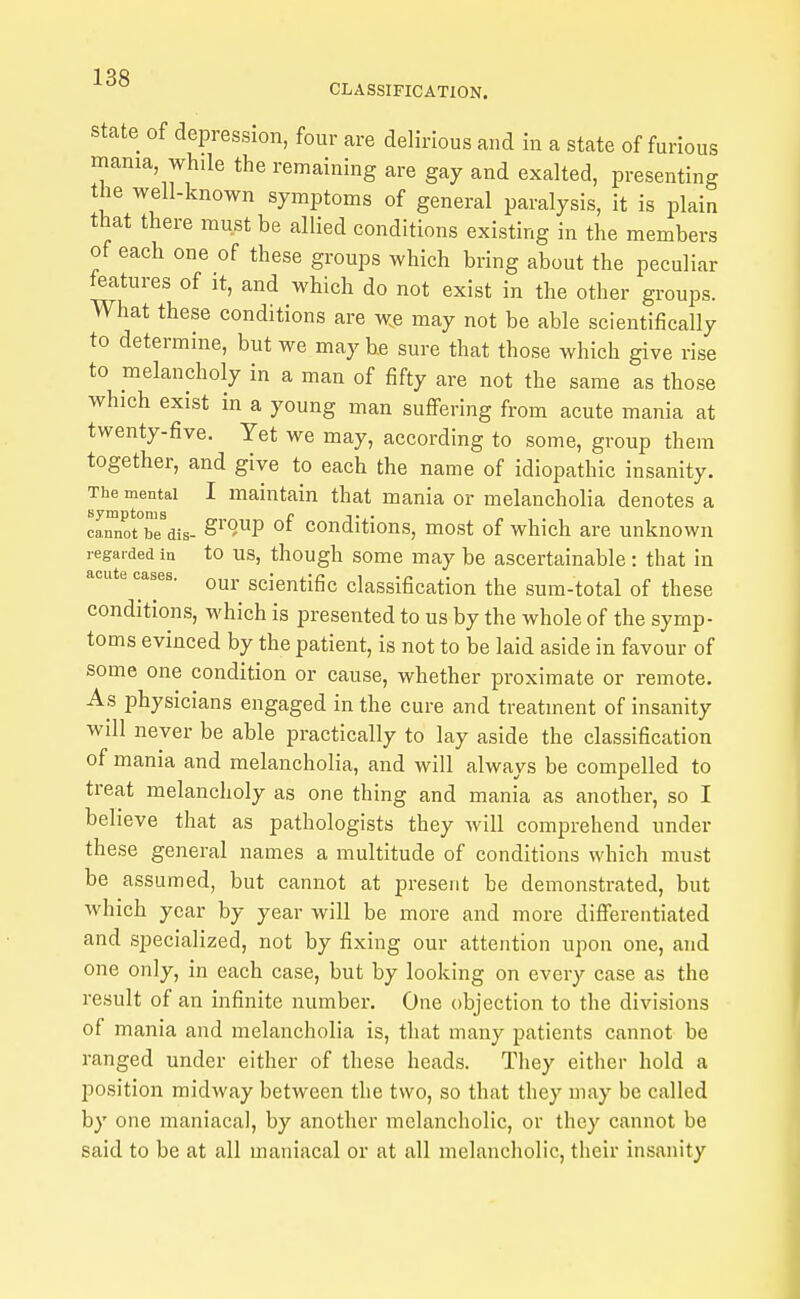 1 38 ° CLASSIFICATION. State of depression, four are delirious and in a state of furious mama while the remaining are gay and exalted, presenting the well-known symptoms of general paralysis, it is plain that there must be allied conditions existing in the members of each one of these groups which bring about the peculiar features of it, and which do not exist in the other groups. What these conditions are we may not be able scientifically to determine, but we may be sure that those which give rise to melancholy in a man of fifty are not the same as those which exist in a young man suflfering from acute mania at twenty-five. Yet we may, according to some, group them together, and give to each the name of idiopathic insanity. The mental I maintain that mania or melancholia denotes a symptoms r t • cannot be dis- S^'*?P Conditions, most of which are unknown regarded in to US, though some may be ascertainable : that in cases. Qyj, sciej^|.jf5Q classification the sum-total of these conditions, which is presented to us by the whole of the symp- toms evinced by the patient, is not to be laid aside in favour of some one condition or cause, whether proximate or remote. As physicians engaged in the cure and treatment of insanity will never be able practically to lay aside the classification of mania and melancholia, and will always be compelled to treat melancholy as one thing and mania as another, so I believe that as pathologists they will comprehend under these general names a multitude of conditions which must be assumed, but cannot at present be demonstrated, but which year by year will be more and more differentiated and specialized, not by fixing our attention upon one, and one only, in each case, but by looking on every case as the result of an infinite number. One objection to the divisions of mania and melancholia is, that many patients cannot be ranged under either of these heads. They either hold a position midway between the two, so that they may be called by one maniacal, by another melancholic, or they cannot be said to be at all maniacal or at all melancholic, their insanity