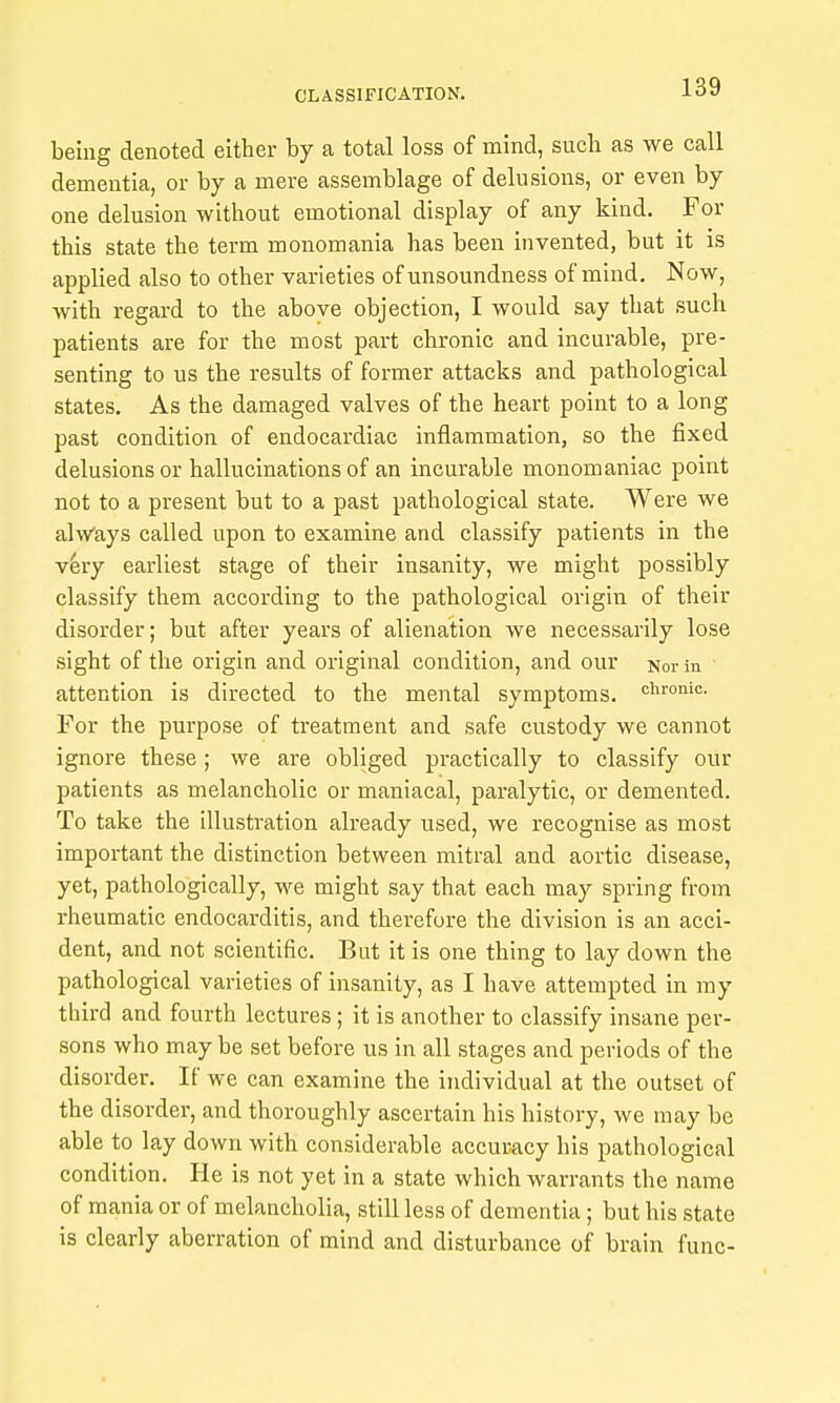 being denoted either by a total loss of mind, such as we call dementia, or by a mere assemblage of delusions, or even by one delusion without emotional display of any kind. For this state the term monomania has been invented, but it is applied also to other varieties of unsoundness of mind. Now, with regard to the above objection, I would say that such patients are for the most part chronic and incurable, pre- senting to us the results of former attacks and pathological states. As the damaged valves of the heart point to a long past condition of endocardiac inflammation, so the fixed delusions or hallucinations of an incurable monomaniac point not to a present but to a past pathological state. Were we always called upon to examine and classify patients in the v^ry earliest stage of their insanity, we might possibly classify them according to the pathological origin of their disorder; but after years of alienation we necessarily lose sight of the origin and original condition, and our Norm attention is directed to the mental symptoms, chronic. For the purpose of treatment and safe custody we cannot ignore these ; we are obliged practically to classify our patients as melancholic or maniacal, paralytic, or demented. To take the illustration already used, we recognise as most important the distinction between mitral and aortic disease, yet, pathologically, we might say that each may spring from rheumatic endocarditis, and therefore the division is an acci- dent, and not scientific. But it is one thing to lay down the pathological varieties of insanity, as I have attempted in ray third and fourth lectures; it is another to classify insane per- sons who may be set before us in all stages and periods of the disorder. If we can examine the individual at the outset of the disorder, and thoroughly ascertain his history, we may be able to lay down with considerable accuracy his pathological condition. He is not yet in a state which warrants the name of mania or of melancholia, still less of dementia; but his state is clearly aberration of mind and disturbance of brain func-