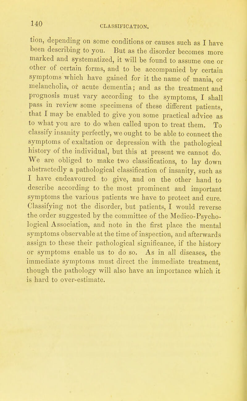 CLASSIFICATION. tion, depending on some conditions or causes such as I have been describing to you. But as the disorder becomes more marked and systematized, it will be found to assume one or other of certain forms, and to be accompanied by certain symptoms which have gained for it the name of mania, or melancholia, or acute dementia; and as the treatment and prognosis must vary according to the symptoms, I shall pass in review some specimens of these different patients, that I may be enabled to give you some practical advice as to what you are to do when called upon to treat them. To classify insanity perfectly, we ought to be able to connect the symptoms of exaltation or depression with the pathological history of the individual, but this at present we cannot do. We are obliged to make two classifications, to lay down abstractedly a pathological classification of insanity, such as I have endeavoured to give, and on the other hand to describe according to the most prominent and important symptoms the various patients we have to protect and cure. Classifying not the disorder, but patients, I would reverse the order suggested by the committee of the Medico-Psycho- logical Association, and note in the first place the mental symptoms observable at the time of inspection, and afterwards assign to these their pathological significance, if the history or symptoms enable us to do so. As in all diseases, the immediate symptoms must direct the immediate treatment, though the pathology will also have an importance which it is hard to over-estimate.