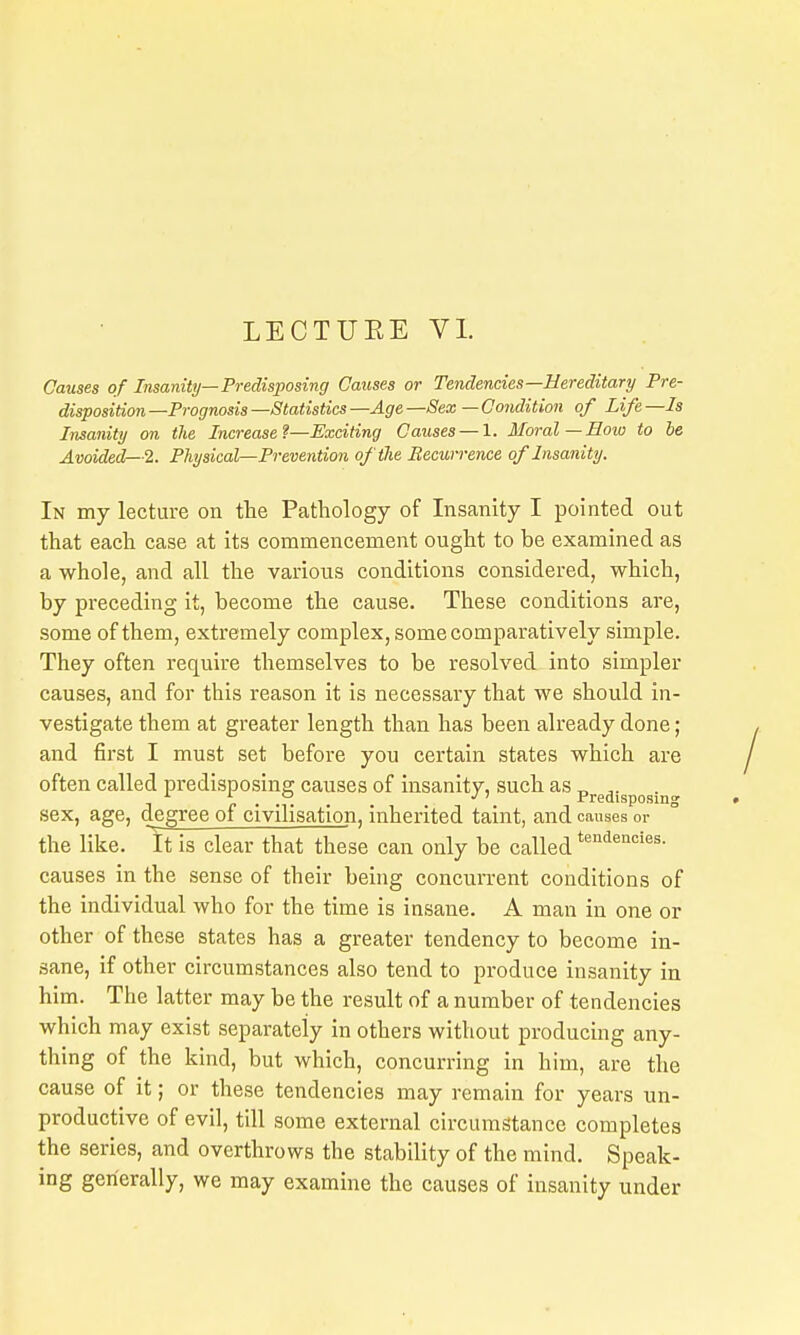 LECTUEE VI. Causes of Insanitij—Predisposing Causes or Tendencies—Hereditary Pre- disposition—Prognosis—Statistics—Age—Sex —Condition of Life—Is Insanity on the Increase?—Exciting Causes — 1. Moral—How to be Avoided—2. Physical^Prevention of the Becurrence of Insanity. In my lecture on the Pathology of Insanity I pointed out that each case at its commencement ought to be examined as a whole, and all the various conditions considered, which, by preceding it, become the cause. These conditions are, some of them, extremely complex, some comparatively simple. They often require themselves to be resolved into simpler causes, and for this reason it is necessary that we should in- vestigate them at greater length than has been already done; and first I must set before you certain states which are often called predisposing causes of insanity, such as „ p . . . Predisposing sex, age, degree of civilisation, inherited taint, and causes or the like. It is clear that these can only be called t-^^-iencies. causes in the sense of their being concurrent conditions of the individual who for the time is insane. A man in one or other of these states has a greater tendency to become in- sane, if other circumstances also tend to produce insanity in him. The latter may be the result of a number of tendencies which may exist separately in others without producing any- thing of the kind, but which, concurring in him, are the cause of it; or these tendencies may remain for years un- productive of evil, till some external circumstance completes the series, and overthrows the stability of the mind. Speak- ing generally, we may examine the causes of insanity under