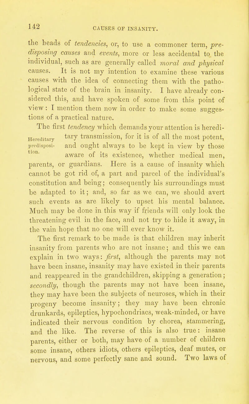 the beads of tendencies^ or, to use a commoner term, pre- disposing causes and events, more or less accidental to the individual, such as are generally called moral and physical causes. It is not my intention to examine these various causes with the idea of connecting them with the patho- logical state of the brain in insanity. I have already con- sidered this, and have spoken of some from this point of view: I mention them now in order to make some sugges- tions of a practical nature. The first tendency which demands your attention isheredi- Hereditary ^^^T transmission, for it is of all the most potent, predisposi- and ought always to be kept in view by those aware of its existence, whether medical men, parents, or guardians. Here is a cause of insanity which cannot be got rid of, a part and parcel of the individual's constitution and being; consequently his surroundings must be adapted to it; and, so far as we can, we should avert such events as are likely to upset his mental balance. Much may be done in this way if friends will only look the threatening evil in the face, and not try to hide it away, in the vain hope that no one will ever know it. The first remark to be made is that children may inherit insanity from parents who are not insane; and this we can explain in two ways: first, although the parents may not have been insane, insanity may have existed in their parents and reappeared in the grandchildren, skipping a generation; secondly, though the parents may not have been insane, they may have been the subjects of neuroses, which in their progeny become insanity; they may have been chronic drunkards, epileptics, hypochondriacs, weak-minded, or have indicated their nervous condition by chorea, stammering, and the like. The reverse of this is also true: insane parents, either or both, may have of a number of children some insane, others idiots, others epileptics, deaf mutes, or nervous, and some perfectly sane and sound. Two laws of