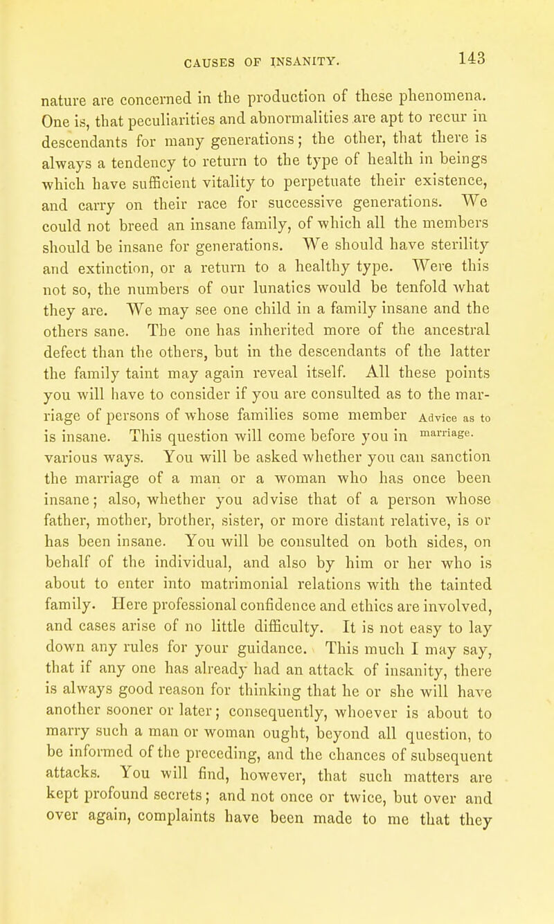 nature are concerned in the production of these phenomena. One is, that peculiarities and abnormalities are apt to recur in descendants for many generations; the other, that there is always a tendency to return to the type of health in beings ■which have sufficient vitality to perpetuate their existence, and carry on their race for successive generations. We could not breed an insane family, of which all the members should be insane for generations. We should have sterility and extinction, or a return to a healthy type. Were this not so, the numbers of our lunatics would be tenfold what they are. We may see one child in a family insane and the others sane. The one has inherited more of the ancestral defect than the others, but in the descendants of the latter the family taint may again reveal itself. All these points you will have to consider if you are consulted as to the mar- riage of persons of whose families some member Advice as to is insane. This question will come before you in marriage, various ways. You will be asked whether you can sanction the marriage of a man or a woman who has once been insane; also, whether you advise that of a person whose father, mother, brother, sister, or more distant relative, is or has been insane. You will be consulted on both sides, on behalf of the individual, and also by him or her who is about to enter into matrimonial relations with the tainted family. Here professional confidence and ethics are involved, and cases arise of no little difficulty. It is not easy to lay down any rules for your guidance. This much I may say, that if any one has already had an attack of insanity, there is always good reason for thinking that he or she will have another sooner or later; consequently, whoever is about to marry such a man or woman ought, beyond all question, to be informed of the preceding, and the chances of subsequent attacks. You will find, however, that such matters are kept profound secrets; and not once or twice, but over and over again, complaints have been made to me that they