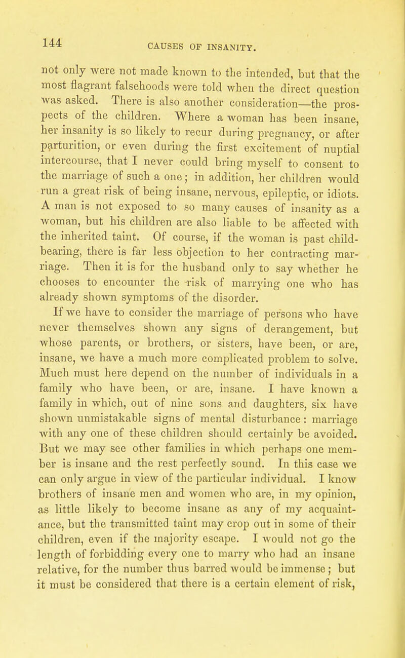 not only were not made known to the intended, but that the most flagrant falsehoods were told when the direct question was asked. There is also another consideration—the pros- pects of the children. Where a woman has been insane, her insanity is so likely to recur during pregnancy, or after parturition, or even during the first excitement of nuptial intercourse, that I never could bring myself to consent to the marriage of such a one ; in addition, her children would run a great risk of being insane, nervous, epileptic, or idiots. A man is not exposed to so many causes of insanity as a woman, but his children are also liable to be aflfected with the inherited taint. Of course, if the woman is past child- bearing, there is far less objection to her contracting mar- riage. Then it is for the husband only to say whether he chooses to encounter the Tisk of marrying one who has already shown symptoms of the disorder. If we have to consider the marriage of persons who have never themselves shown any signs of derangement, but whose parents, or brothers, or sisters, haye been, or are, insane, we have a much more complicated problem to solve. Much must here depend on the number of individuals in a family who have been, or are, insane. I have known a family in which, out of nine sons and daughters, six have shown unmistakable signs of mental disturbance: marriage with any one of these children should certainly be avoided. But we may see other families in which perhaps one mem- ber is insane and the rest perfectly sound. In this case we can only argue in view of the particular individual. I know brothers of insane men and women who are, in my opinion, as little likely to become insane as any of my acquaint- ance, but the transmitted taint may crop out in some of their children, even if the majority escape. I would not go the length of forbidding every one to marry who had an insane relative, for the number thus barred would be immense; but it must be considered that there is a certain element of risk,