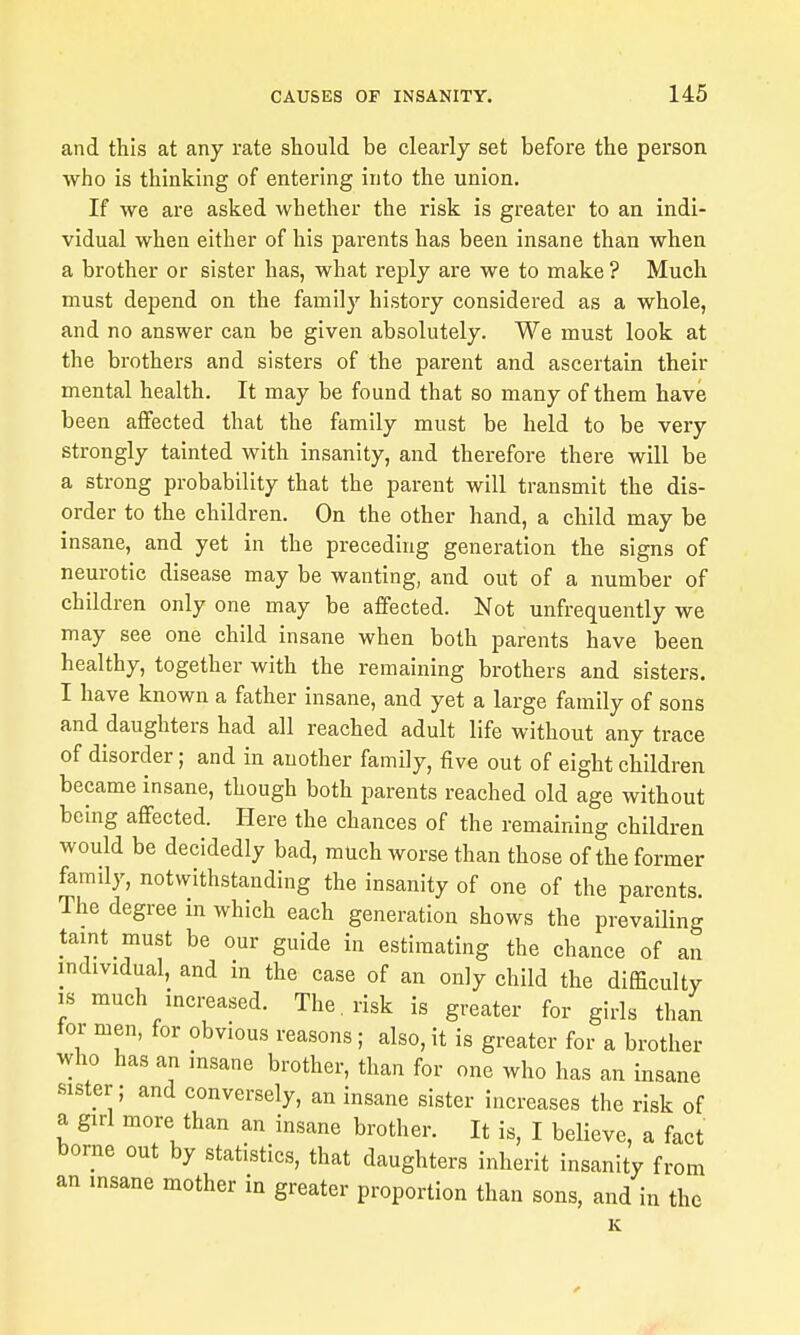 and this at any rate should be clearly set before the person who is thinking of entering into the union. If we are asked whether the risk is greater to an indi- vidual when either of his parents has been insane than when a brother or sister has, what reply are we to make ? Much must depend on the family history considered as a whole, and no answer can be given absolutely. We must look at the brothers and sisters of the parent and ascertain their mental health. It may be found that so many of them have been affected that the family must be held to be very strongly tainted with insanity, and therefore there will be a strong probability that the parent will transmit the dis- order to the children. On the other hand, a child may be insane, and yet in the preceding generation the signs of neurotic disease may be wanting, and out of a number of children only one may be affected. Not unfrequently we may see one child insane when both parents have been healthy, together with the remaining brothers and sisters. I have known a father insane, and yet a large family of sons and daughters had all reached adult life without any trace of disorder; and in another family, five out of eight children became insane, though both parents reached old age without being affected. Here the chances of the remaining children would be decidedly bad, much worse than those of the former famdy, notwithstanding the insanity of one of the parents. The degree in which each generation shows the prevailing taint must be our guide in estimating the chance of an individual, and in the case of an only child the difficulty IS much increased. The . risk is greater for girls than tor men, for obvious reasons; also, it is greater for a brother who has an msane brother, than for one who has an insane sister; and conversely, an insane sister increases the risk of a girl more than an insane brother. It is, I believe, a fact borne out by statistics, that daughters inherit insanity from an msane mother in greater proportion than sons, and in the K