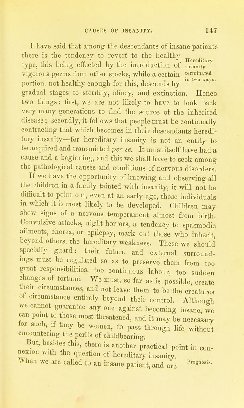 I have said that among the descendants of insane patients there is the tendency to revert to the healthy- type, this being effected by the introduction of insanity vigorous germs from other stocks, while a certain terminated portion, not healthy enough for this, descends by ^ gradual stages to sterility, idiocy, and extinction. Hence two things: first, we are not likely to have to look back very many generations to find the source of the inherited disease; secondly, it follows that people must be continually contracting that which becomes in their descendants heredi- tary insanity—for hereditary insanity is not an entity to be acquired and transmitted per se. It must itself have had a cause and a beginning, and this we shall have to seek among the pathological causes and conditions of nervous disorders. If we have the opportunity of knowing and observing all the children in a family tainted with insanity, it will not be difficult to point out, even at an early age, those individuals in which it is most likely to be developed. Children may show signs of a nervous temperament almost from birth. Convulsive attacks, night horrors, a tendency to spasmodic ailments, chorea, or epilepsy, mark out those who inherit, beyond others, the hereditary weakness. These we should specially guard: their future and external surround- ings must be regulated so as to preserve them from too great responsibilities, too continuous labour, too sudden changes of fortune. We must, so far as is possible, create their circumstances, and not leave them to be the creatures ot circumstance entirely beyond their control. Although we cannot guarantee any one against becoming insane, we can point to those most threatened, and it may be necessary tor such, xi they be women, to pass through life without encountering the perils of childbearing But, besides this, there is another practical point in con- nexion with the question of hereditary insanity. When we are called to an insane patient, and are