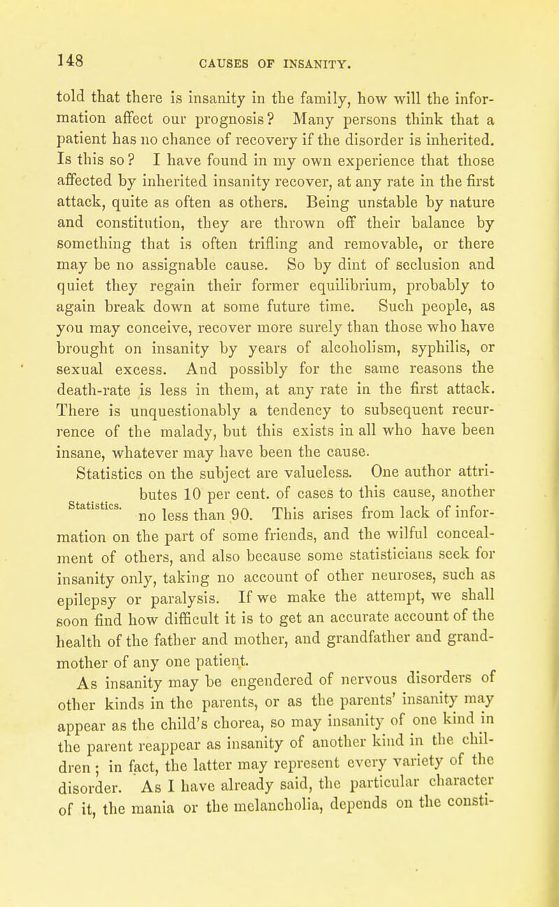 told that there is insanity in the family, how will the infor- mation affect our prognosis? Many persons think that a patient has no chance of recovery if the disorder is inherited. Is this so ? I have found in my own experience that those affected by inherited insanity recover, at any rate in the first attack, quite as often as others. Being unstable by nature and constitution, they are thrown off their balance by something that is often trifling and removable, or there may be no assignable cause. So by dint of seclusion and quiet they regain their former equilibrium, probably to again break down at some future time. Such people, as you may conceive, i-ecover more surely than those who have brought on insanity by years of alcoholism, syphilis, or sexual excess. And possibly for the same reasons the death-rate is less in them, at any rate in the first attack. There is unquestionably a tendency to subsequent recur- rence of the malady, but this exists in all who have been insane, whatever may have been the cause. Statistics on the subject are valueless. One author attri- butes 10 per cent, of cases to this cause, another statistics. ^^^^ ^^^^^^ rpjjjg arises from lack of infor- mation on the part of some friends, and the wilful conceal- ment of others, and also because some statisticians seek for insanity only, taking no account of other neuroses, such as epilepsy or paralysis. If we make the attempt, we shall soon find how difiScult it is to get an accurate account of the health of the father and mother, and grandfather and grand- mother of any one patient. As insanity may be engendered of nervous disorders of other kinds in the parents, or as the parents' insanity mcay appear as the child's chorea, so may insanity of one kind in the parent reappear as insanity of another kind in the chil- dren ; in fact, the latter may represent every variety of the disorder.  As I have already said, the particular character of it, the mania or the melancholia, depends on the cousti-