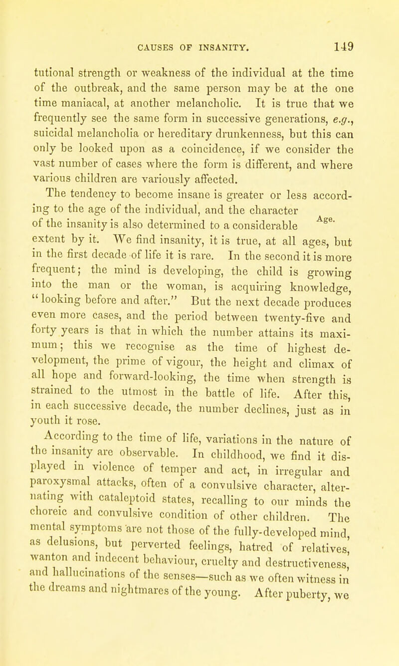 tutional strength or weakness of the individual at the time of the outbreak, and the same person may be at the one time maniacal, at another melancholic. It is true that we frequently see the same form in successive generations, e.g., suicidal melancholia or hereditary drunkenness, but this can only be looked upon as a coincidence, if we consider the vast number of cases where the form is different, and where various children are variously afifected. The tendency to become insane is greater or less accord- ing to the age of the individual, and the character of the insanity is also determined to a considerable extent by it. We find insanity, it is true, at all ages, but in the first decade of life it is rare. In the second it is more frequent; the mind is developing, the child is growing into the man or the woman, is acquiring knowledge,  looking before and after. But the next decade produces even more cases, and the period between twenty-five and forty years is that in which the number attains its maxi- mum; this we recognise as the time of highest de- velopment, the prime of vigour, the height and climax of all hope and forward-looking, the time when strength is strained to the utmost in the battle of life. After this, in each successive decade, the number declines, just as in youth it rose. According to the time of life, variations in the nature of the insanity are observable. In childhood, we find it dis- played in violence of temper and act, in irregular and paroxysmal attacks, often of a convulsive character, alter- natmg with cataleptoid states, recalling to our minds the choreic and convulsive condition of other children. The mental symptoms are not those of the fully-developed mind as delusions, but perverted feelings, hatred of relatives' wanton and indecent behaviour, cruelty and destructiveness, and hallucinations of the senses-such as we often witness in the dreams and nightmares of the young. After puberty, we