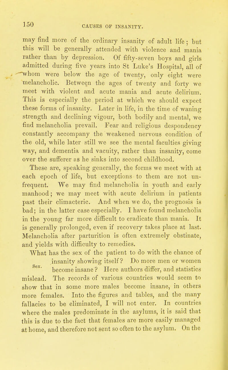 may find more of the ordinary insanity of adult life ; but this will be generally attended with violence and mania rather than by depression. Of fifty-seven boys and girls admitted during five years into St Luke's Hospital, all of . --^hom were below the age of twenty, only eight were melancholic. Between the ages of twenty and forty we meet with violent and acute mania and acute delirium. This is especially the period at which we should expect these forms of insanity. Later in life, in the time of waning strength and declining vigour, both bodily and mental, we find melancholia prevail. Fear and religious despondency constantly accompany the weakened nervous condition of the old, while later still we see the mental faculties giving way, and dementia and vacuity, rather than insanity, come over the sufferer as he sinks into second childhood. These are, speaking generally, the forms we meet with at each epoch of life, but exceptions to them are not un- frequent. We may find melancholia in youth and early manhood; we may meet with acute delirium in patients past their climacteric. And when we do, the prognosis is bad; in the latter case especially. I have found melancholia in the young far more difficult to eradicate than mania. It is generally prolonged, even if recovery takes place at last. Melancholia after parturition is often extremely obstinate, and yields with difficulty to remedies. What has the sex of the patient to do with the chance of insanity showing itself? Do more men or women become insane ? Here authors differ, and statistics mislead. The records of various countries would seem to show that in some more males become insane, in others moi-e females. Into the figures and tables, and the many fallacies to be eliminated, I will not enter. In countries where the males predominate in the asylums, it is said that this is due to the fact that females are more easily managed at home, and therefore not sent so often to the asylum. On the