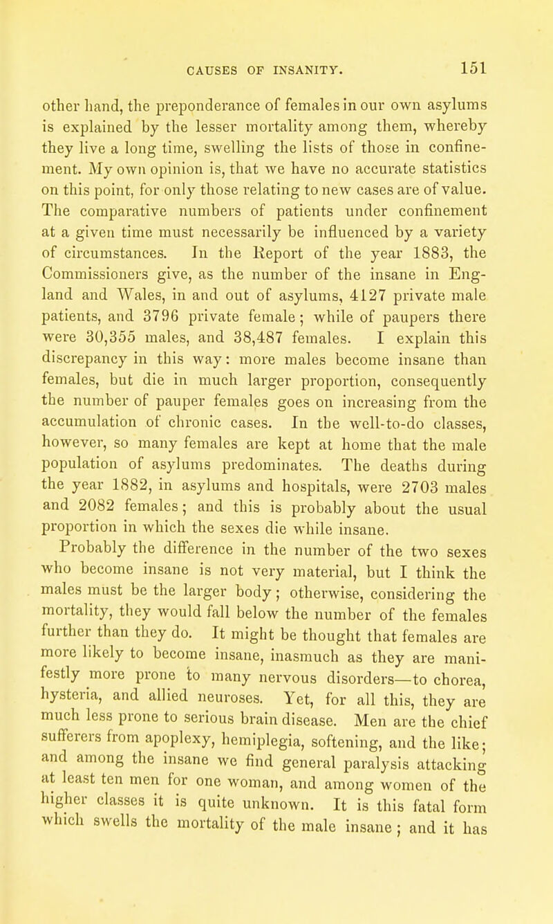 other hand, the preponderance of females in our own asylums is explained by the lesser mortality among them, whereby they live a long time, swelling the lists of those in confine- ment. My own opinion is, that we have no accurate statistics on this point, for only those relating to new cases are of value. The comparative numbers of patients under confinement at a given time must necessarily be influenced by a variety of circumstances. In the Report of the year 1883, the Commissioners give, as the number of the insane in Eng- land and Wales, in and out of asylums, 4127 private male patients, and 3796 private female; while of paupers there were 30,355 males, and 38,487 females. I explain this discrepancy in this way: more males become insane than females, but die in much larger proportion, consequently the number of pauper females goes on increasing from the accumulation of chronic cases. In the well-to-do classes, however, so many females are kept at home that the male population of asylums predominates. The deaths during the year 1882, in asylums and hospitals, were 2703 males and 2082 females; and this is probably about the usual proportion in which the sexes die while insane. Probably the difference in the number of the two sexes who become insane is not very material, but I think the males must be the larger body; otherwise, considering the mortality, they would fall below the number of the females further than they do. It might be thought that females are more likely to become insane, inasmuch as they are mani- festly more prone 'to many nervous disorders—to chorea, hysteria, and allied neuroses. Yet, for all this, they are much less prone to serious brain disease. Men are the chief suflPerers from apoplexy, hemiplegia, softening, and the like; and among the insane we find general paralysis attacking at least ten men for one woman, and among women of the higher classes it is quite unknown. It is this fatal form which swells the mortality of the male insane; and it has