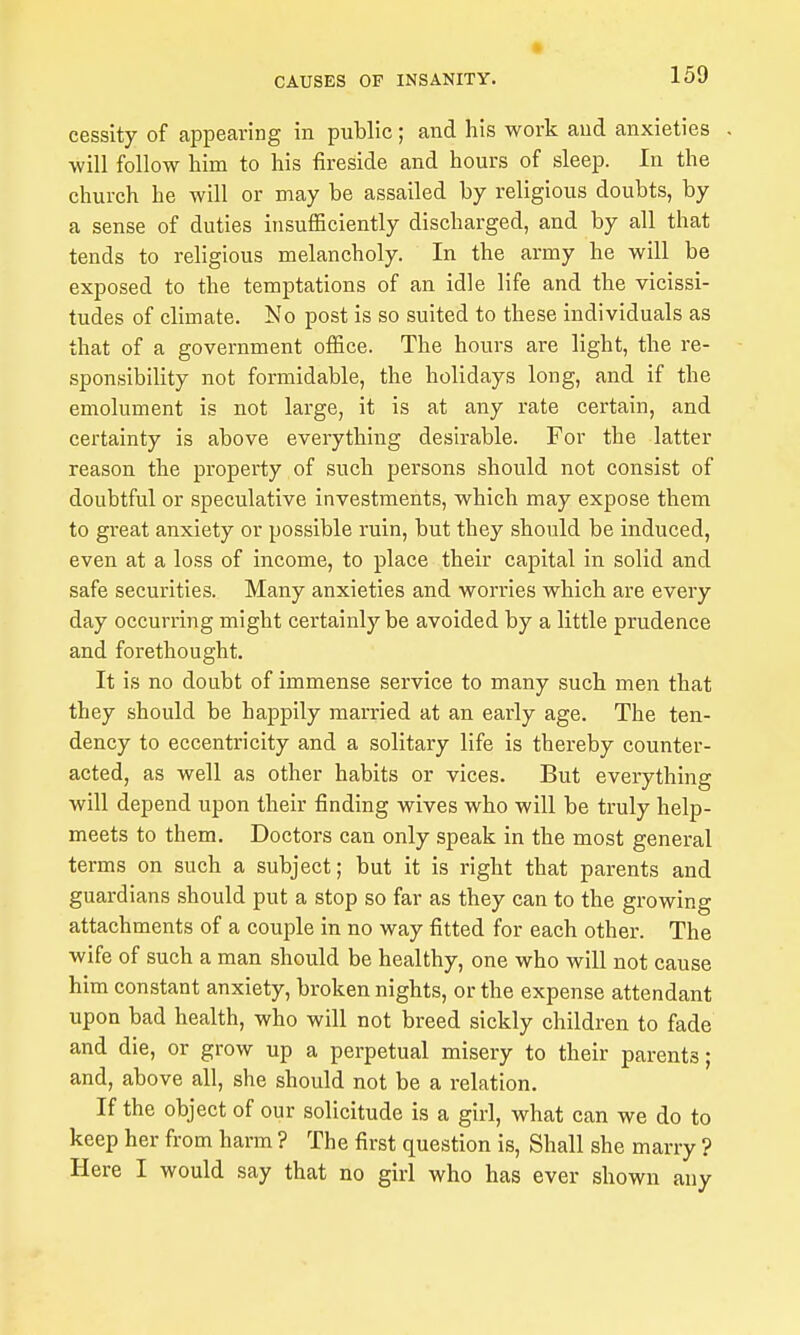 cessity of appearing in public; and his work and anxieties will follow him to his fireside and hours of sleep. In the church he will or may be assailed by religious doubts, by a sense of duties insuflSciently discharged, and by all that tends to religious melancholy. In the army he will be exposed to the temptations of an idle life and the vicissi- tudes of climate. No post is so suited to these individuals as that of a government office. The hours are light, the re- sponsibility not formidable, the holidays long, and if the emolument is not large, it is at any rate certain, and certainty is above everything desirable. For the latter reason the property of such persons should not consist of doubtful or speculative investments, which may expose them to great anxiety or possible ruin, but they should be induced, even at a loss of income, to place their capital in solid and safe securities. Many anxieties and worries which are every day occurring might certainly be avoided by a little prudence and forethought. It is no doubt of immense service to many such men that they should be happily married at an early age. The ten- dency to eccentricity and a solitary life is thereby counter- acted, as well as other habits or vices. But everything will depend upon their finding wives who will be truly help- meets to them. Doctors can only speak in the most general terms on such a subject; but it is right that parents and guardians should put a stop so far as they can to the growing attachments of a couple in no way fitted for each other. The wife of such a man should be healthy, one who will not cause him constant anxiety, broken nights, or the expense attendant upon bad health, who will not breed sickly children to fade and die, or grow up a perpetual misery to their parents; and, above all, she should not be a relation. If the object of our solicitude is a girl, what can we do to keep her from harm ? The first question is. Shall she marry ? Here I would say that no girl who has ever shown any