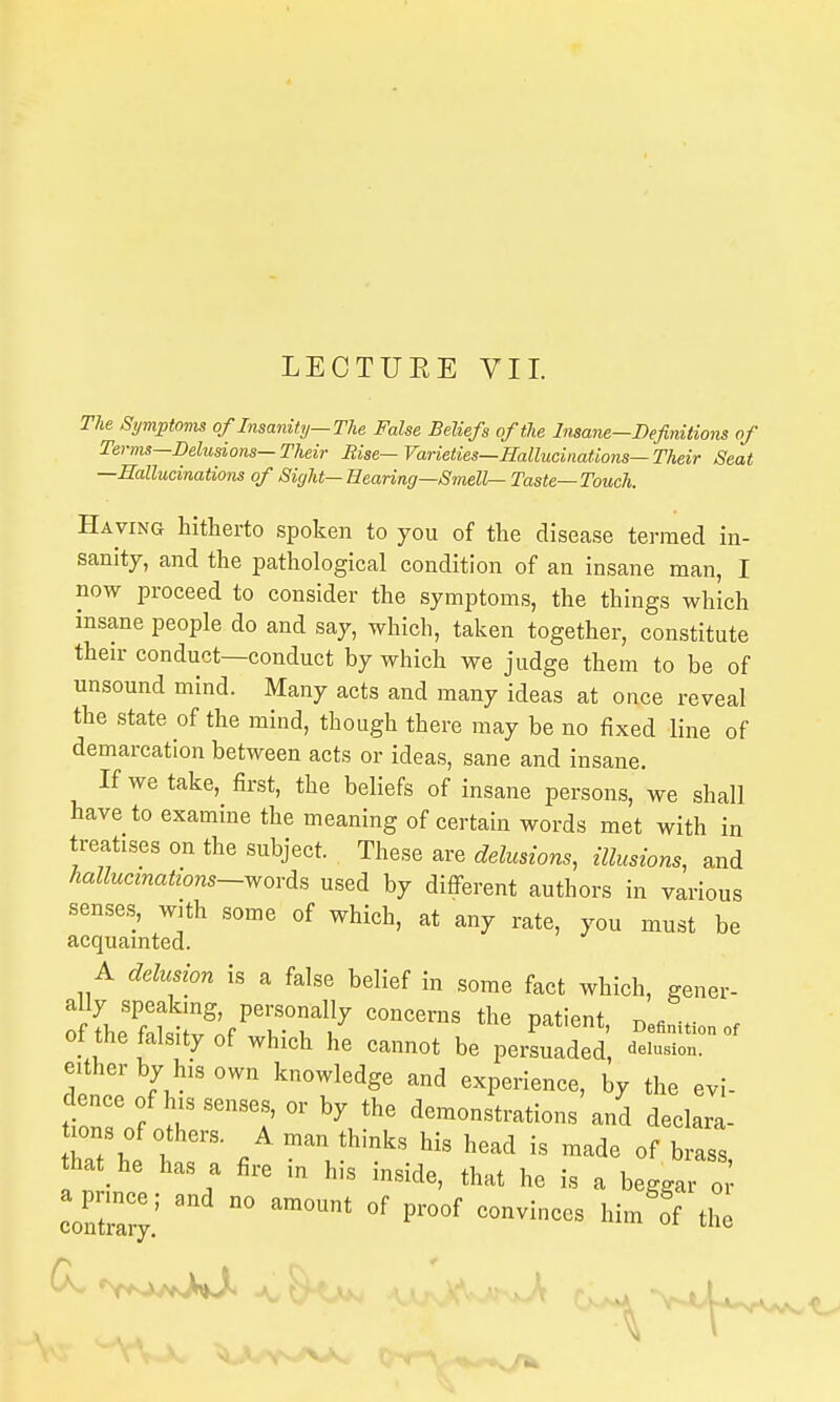 LECTUEE VII. The Symptoms of Insanity—TU False Beliefs of the Insane—Definitions of Terms—Delusions—Their Rise— Varieties—Hallucinations-Their Seat —Hallucinations of Sight—Hearing-Smells Taste—Touch. Having hitherto spoken to you of the disease termed in- sanity, and the pathological condition of an insane man, I now proceed to consider the symptoms, the things which insane people do and say, which, taken together, constitute then- conduct—conduct by which we judge them to be of unsound mind. Many acts and many ideas at once reveal the state of the mind, though there may be no fixed line of demarcation between acts or ideas, sane and insane. If we take, first, the beliefs of insane persons, we shall have to examine the meaning of certain words met with in treatises on the subject. Th^^^ delusions, illusions, and hallucinations-wovAs used by different authors in various senses, with some of which, at any rate, you must be acquamted. A delusion is a false belief in some fact which, gener- ot the falsity of which he cannot be persuaded elusion, either by his own knowledge and experience, by the evi- dence of his senses, or by the demonstrations and declara- ttat he h / ^'l*'''^ ^^^^ ^« «f brass, hat he has a fire in his inside, that he is a beggar o conZ;.'  P^-^^f of the