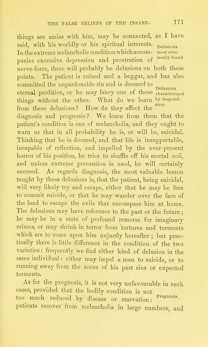 things are amiss with him, may be connected, as I have said, with his worldly or his spiritual interests. Dpi„gio„g In the extreme melancholic condition which accom- most com- panies excessive depression and prostration of °i°iy nerve-force, there will probably be delusions on both these points. The patient is ruined and a beggar, and has also committed the unpardonable sin and is doomed ^ j . eternal perdition, or he may fancy one of these characterized things without the other. What do we learn bydespond- from these delusions ? How do they affect the diagnosis and prognosis? We learn from them that the patient's condition is one of melancholia, and they ought to warn us that in all probability he is, or will be, suicidal. Thinking that he is doomed, and that life is insupportable, incapable of reflection, and impelled by the ever-present horror of his position, he tries to shuffle off his mortal coil, and unless extreme precaution is used, he will certainly succeed. As regards diagnosis, the most valuable lesson taught by these delusions is, that the patient, being suicidal, will very likely try and escape, either that he may be free to commit suicide, or that he may wander over the face of the land to escape the evils that encompass him at home. The delusions may have reference to the past or the future; he may be in a state of profound remorse for imaginary crimes, or may shrink in terror from tortures and torments which are to come upon him unjustly hereafter ; but prac- tically there is little difference in the condition of the two varieties: frequently we find either kind of delusion in the same individual: either may impel a man to suicide, or to running away from the scene of his past sins or expected torments. As for the prognosis, it is not very unfavourable in such cases, provided that the bodily condition is not too much reduced by disease or starvation: patients recover' from melancholia in large numbers, and
