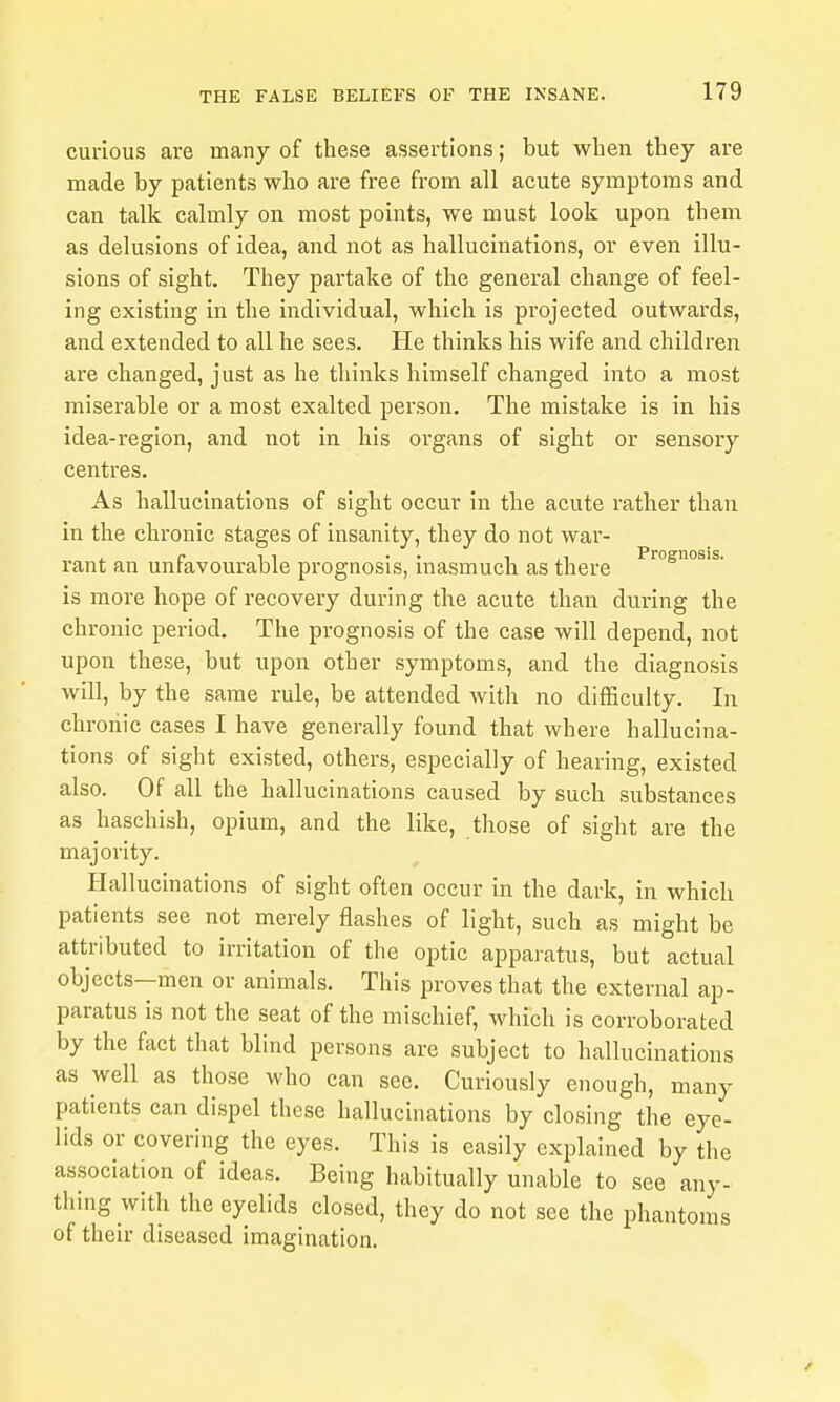 curious are many of these assertions; but when they are made by patients who are free from all acute symptoms and can talk calmly on most points, we must look upon them as delusions of idea, and not as hallucinations, or even illu- sions of sight. They partake of the general change of feel- ing existing in the individual, which is projected outwards, and extended to all he sees. He thinks his wife and children are changed, just as he thinks himself changed into a most miserable or a most exalted person. The mistake is in his idea-region, and not in his organs of sight or sensory centres. As hallucinations of sight occur in the acute rather than in the chronic stages of insanity, they do not war- rant an unfavourable prognosis, inasmuch as there is more hope of recovery during the acute than during the chronic period. The prognosis of the case will depend, not upon these, but upon other symptoms, and the diagnosis will, by the same rule, be attended with no difficulty. In chroiiic cases I have generally found that where hallucina- tions of sight existed, others, especially of hearing, existed also. Of all the hallucinations caused by such substances as haschish, opium, and the like, those of sight are the majority. Hallucinations of sight often occur in the dark, in which patients see not merely flashes of light, such as might be attributed to irritation of the optic apparatus, but actual objects--men or animals. This proves that the external ap- paratus is not the seat of the mischief, which is corroborated by the fact that blind persons are subject to hallucinations as well as those who can see. Curiously enough, many patients can dispel these hallucinations by closing the eye- lids or covering the eyes. This is easily explained by the association of ideas. Being habitually unable to see any- thing with the eyelids closed, they do not see the phantoms of their diseased imagination.