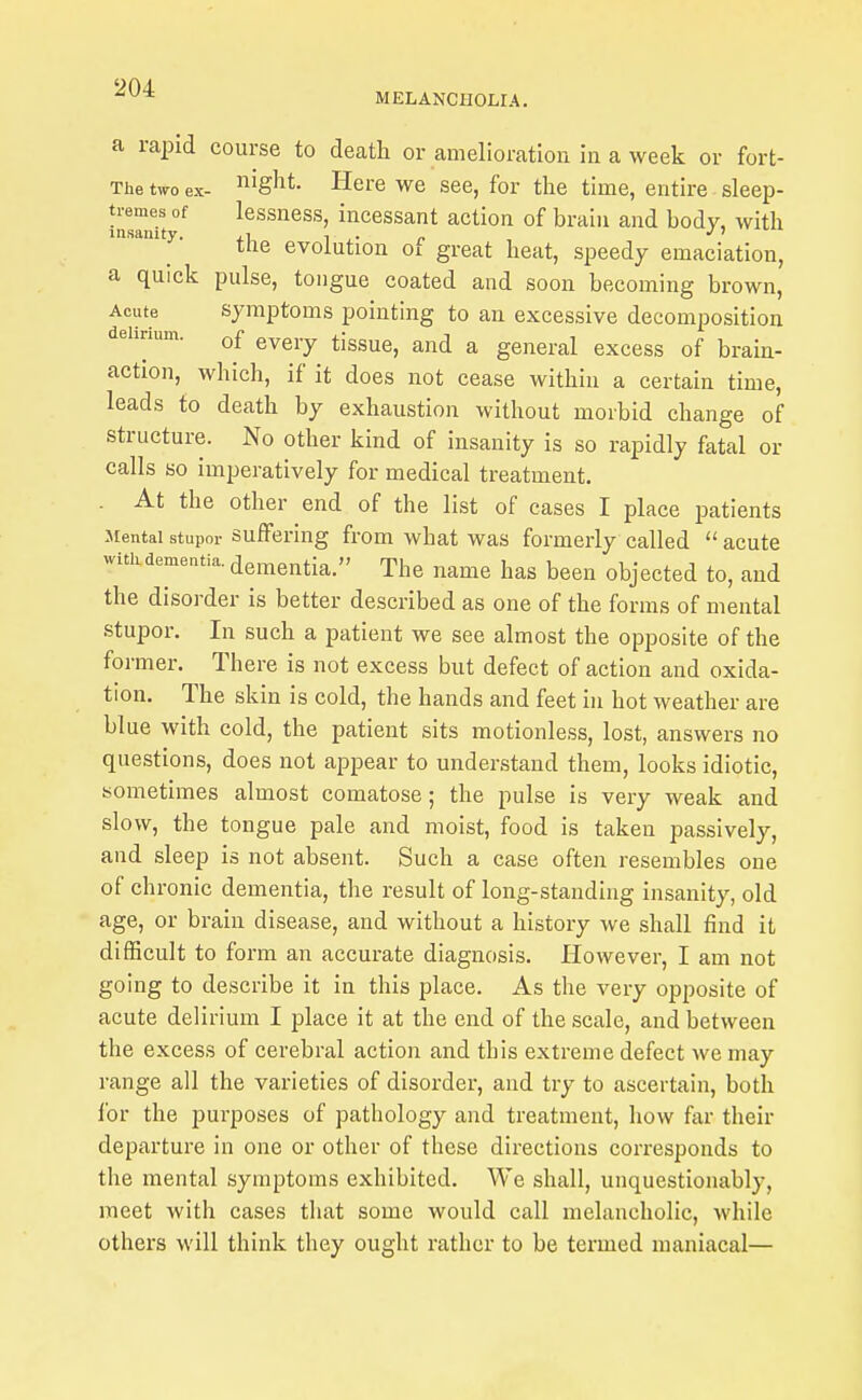 MELANCHOLIA. a rapid course to death or amelioration in a week or fort- The two ex- ^^^ght. Here we see, for the time, entire sleep- tremes of lessness, incessant action of brain and body, with insanity. j.\ t ,• r , tne evoiution of great heat, speedy emaciation, a quick pulse, tongue coated and soon becoming brown. Acute symptoms pointing to an excessive decomposition delirium. g^^j.^ jjgg^^^ ^ general excess of brain- action, which, if it does not cease within a certain time, leads to death by exhaustion without morbid change of structure. No other kind of insanity is so rapidly fatal or calls so imperatively for medical treatment. . At the other end of the list of cases I place patients Mental stupor Suffering from what was formerly called  acute with dementia, dementia. The name has been objected to, and the disorder is better described as one of the forms of mental stupor. In such a patient we see almost the opposite of the former. There is not excess but defect of action and oxida- tion. The skin is cold, the hands and feet in hot weather are blue with cold, the patient sits motionless, lost, answers no questions, does not appear to understand them, looks idiotic, sometimes almost comatose; the pulse is very weak and slow, the tongue pale and moist, food is taken passively, and sleep is not absent. Such a case often resembles one of chronic dementia, the result of long-standing insanity, old age, or brain disease, and without a history we shall find it difficult to form an accurate diagnosis. However, I am not going to describe it in this place. As the very opposite of acute delirium I place it at the end of the scale, and between the excess of cerebral action and this extreme defect we may range all the varieties of disorder, and try to ascertain, both lor the purposes of pathology and treatment, how far their departure in one or other of these directions corresponds to the mental symptoms exhibited. We shall, unquestionably, meet with cases that some would call melancholic, while others will think they ought rather to be termed maniacal—