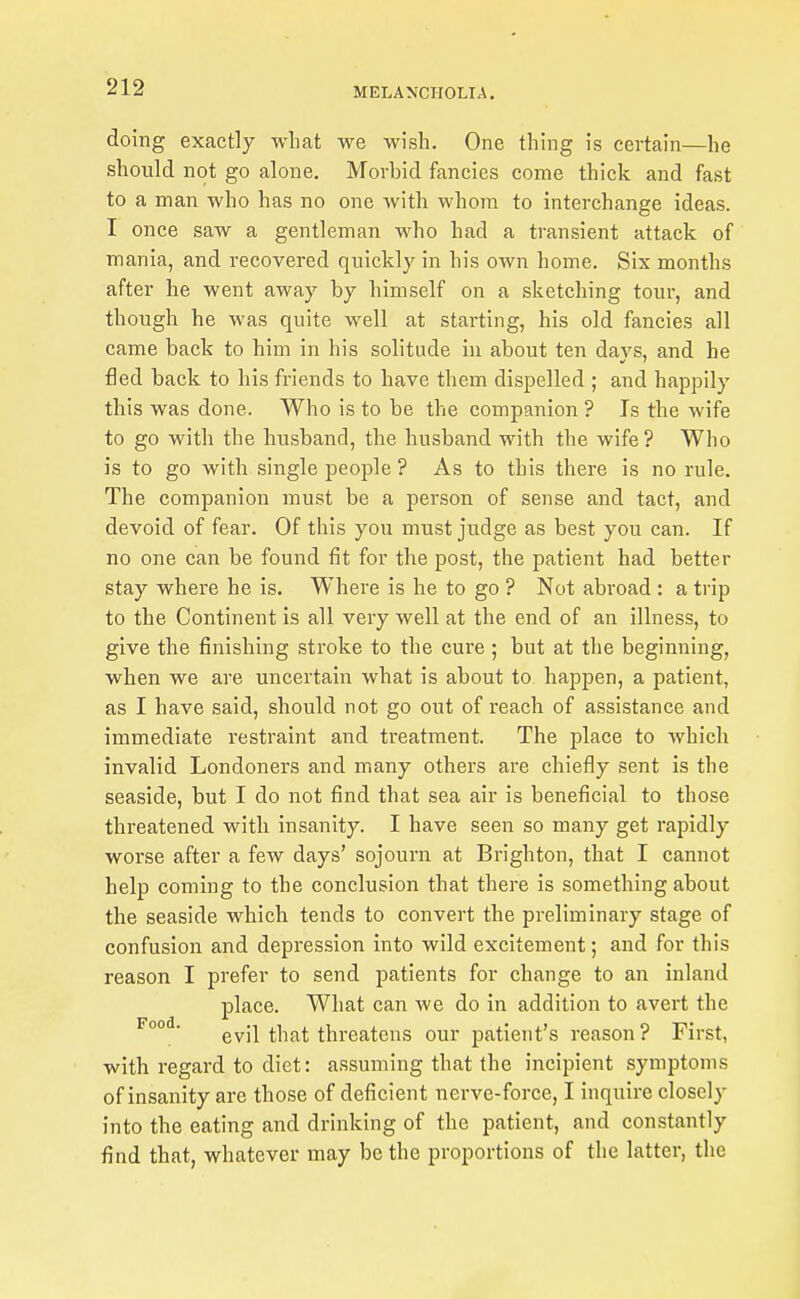 doing exactly what we wish. One thing is certain—he should not go alone. Morbid fancies come thick and fast to a man who has no one with whom to interchange ideas. I once saw a gentleman who had a transient attack of mania, and recovered quickly in his own home. Six months after he went away by himself on a sketching tour, and though he was quite well at starting, his old fancies all came back to him in his solitude in about ten days, and he fled back to his friends to have them dispelled ; and hapjoily this was done. Who is to be the companion ? Is the wife to go with the husband, the husband with the wife ? Who is to go with single people ? As to this there is no rule. The companion must be a person of sense and tact, and devoid of fear. Of this you must judge as best you can. If no one can be found fit for the post, the patient had better stay where he is. Where is he to go ? Not abroad : a trip to the Continent is all very well at the end of an illness, to give the finishing stroke to the cure ; but at the beginning, when we are uncertain what is about to happen, a patient, as I have said, should not go out of reach of assistance and immediate restraint and treatment. The place to which invalid Londoners and many others are chiefly sent is the seaside, but I do not find that sea air is beneficial to those threatened with insanity. I have seen so many get rapidly worse after a few days' sojourn at Brighton, that I cannot help coming to the conclusion that there is something about the seaside which tends to convert the preliminary stage of confusion and depression into wild excitement; and for this reason I prefer to send patients for change to an inland place. What can we do in addition to avert the evil that threatens our patient's reason ? First, with regard to diet: assuming that the incipient symptoms of insanity are those of deficient nerve-force, I inquire closely into the eating and drinking of the patient, and constantly find that, whatever may be the proportions of the latter, the