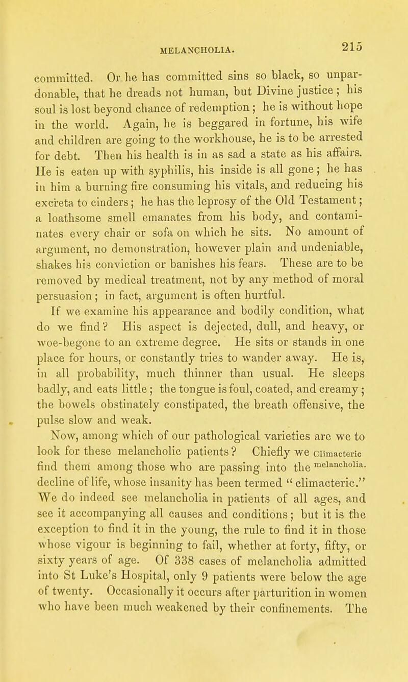 committed. Or he has committed sins so black, so unpar- donable, that he dreads not human, but Divine justice ; his soul is lost beyond chance of redemption; he is without hope in the world. Again, he is beggared in fortune, his wife and children are going to the workhouse, he is to be arrested for debt. Then his health is in as sad a state as his aflfairs. He is eaten up with syphilis, his inside is all gone; he has in him a burning fire consuming his vitals, and reducing his excreta to cinders; he has the leprosy of the Old Testament; a loathsome smell emanates from his body, and contami- nates every chair or sofa on which he sits. No amount of argument, no demonstration, however plain and undeniable, shakes his conviction or banishes his fears. These are to be removed by medical treatment, not by any method of moral persuasion ; in fact, argument is often hurtful. If we examine his appearance and bodily condition, what do we find? His aspect is dejected, dull, and heavy, or woe-begone to an extreme degree. He sits or stands in one place for hours, or constantly tries to wander away. He is, in all probability, much thinner than usual. He sleeps badly, and eats little; the tongue is foul, coated, and creamy; the bowels obstinately constipated, the breath offensive, the pulse slow and weak. Now, among which of our pathological varieties are we to look for these melancholic patients? Chiefly we climacteric find them among those who are passing into the meianciioiia. decline of life, whose insanity has been termed  climacteric. We do indeed see melancholia in patients of all ages, and see it accompanying all causes and conditions; but it is the exception to find it in the young, the rule to find it in those whose vigour is beginning to fail, whether at forty, fifty, or sixty years of age. Of 338 cases of melancholia admitted into St Luke's Hospital, only 9 patients were below the age of twenty. Occasionally it occurs after parturition in women who have been much weakened by their confinements. The