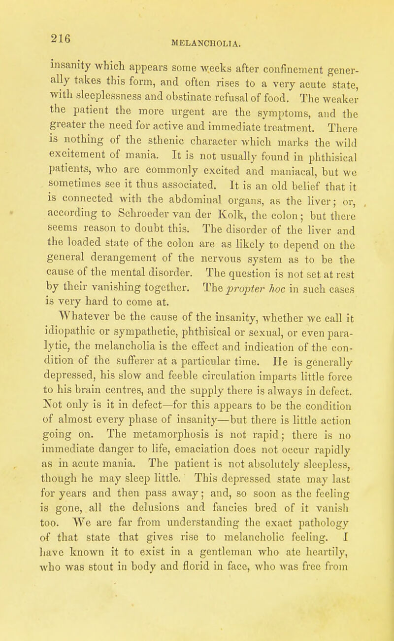 MELANCHOLIA. insanity which appears some weeks after confinement gener- ally takes this form, and often rises to a very acute state, with sleeplessness and obstinate refusal of food. The weaker the patient the more urgent are the symjjtoms, and the greater the need for active and immediate treatment. There is nothing of the sthenic character which marks the wild excitement of mania. It is not usually found in lohthisical patients, who are commonly excited and maniacal, but we sometimes see it thus associated. It is an old belief that it is connected with the abdominal organs, as the liver; or, according to Schroeder van der Kolk, the colon; but there seems reason to doubt this. The disorder of the liver and the loaded state of the colon are as likely to depend on the general derangement of the nervous system as to be the cause of the mental disorder. The question is not set at rest by their vanishing together. The propter hoc in such cases is very hard to come at. Whatever be the cause of the insanity, whether we call it idiopathic or sympathetic, phthisical or sexual, or even para- lytic, the melancholia is the effect and indication of the con- dition of the suflFerer at a particular time. He is generally depressed, his slow and feeble circulation imparts little force to his brain centres, and the supply there is always in defect. Not only is it in defect—for this appears to be the condition of almost every phase of insanity—but there is little action going on. The metamorphosis is not rapid; there is no immediate danger to life, emaciation does not occur rapidly as in acute mania. The patient is not absolutely sleepless, though he may sleep little. This depressed state may last for years and then pass away; and, so soon as the feeling is gone, all the delusions and fancies bred of it vanisli too. We are far from understanding the exact pathology of that state that gives rise to melancholic feeling. I have known it to exist in a gentleman who ate heartily, who was stout in body and florid in face, who was free from