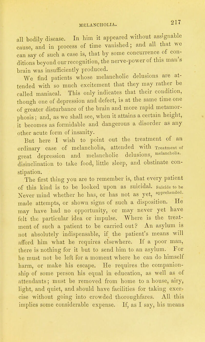 all bodily disease. In him it appeared without assignable cause, and in process of time vanished; and all that wo can say of such a case is, that by some concurrence of con- ditions beyond our recognition, the nerve-power of this man's brain was insufficiently produced. We find patients whose melancholic delusions are at- tended with so much excitement that they may rather be called maniacal. This only indicates that their condition, though one of depression and defect, is at the same time one of greater disturbance of the brain and more rapid metamor- phosis ; and, as we shall see, when it attains a certain height, it becomes as formidable and dangerous a disorder as any other acute form of insanity. Eut here I wish to point out the treatment of an ordinary case of melancholia, attended with Treatment of great depression and melancholic delusions, n>eianchoim. disinclination to take food, little sleep, and obstinate con- stipation. The first thing you are to remember is, that every patient of this kind is to be looked upon as suicidal. Suicide to be Xever mind whether he has, or has not as yet, apprehended, made attempts, or shown signs of such a disposition. He may have had no opportunity, or may never yet have felt the particular idea or impulse. Where is the treat- ment of such a patient to be carried out? An asylum is not absolutely indispensable, if the patient's means will afford him what he requires elsewhere. If a poor man, there is nothing for it but to send him to an asylum. For he must not be left for a moment where he can do himself harm, or make his escape. He requires the companion- ship of some person his equal in education, as well as of attendants; must be removed from home to a house, airy, light, and quiet, and should have facilities for taking exer- cise without going into crowded thoroughfares. All this implies some considerable expense. If, as I say, his means